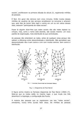 sociais’, proliferaram na primeira década do século 21, registrando milhões
de pessoas.

É fácil. Em geral não demora nem cinco minutos. Então muitos desses
milhões de usuários de tais serviços acreditaram na conversa e acharam
que, pelo fato de terem feito login e senha em um ou em vários desses
sites, estavam “participando de redes sociais”.

Fosse lá alguém dizer-lhes que redes sociais não são redes digitais ou
virtuais, mas, como o nome está dizendo, são sociais mesmo: um novo
padrão de organização, mais distribuído do que centralizado.

As pessoas não entendiam as redes, antes de qualquer coisa porque não
sabiam a diferença entre descentralizado e distribuído. Não percebiam que
descentralizado não é sem centro e sim com muitos centros. Sem centro é
distribuído.




                      Fig. 1 | Diagramas de Paul Baran


A figura acima mostra os famosos diagramas de Paul Baran (1964) (7).
Note-se que os nodos estão no mesmo lugar, o que muda nos três
desenhos é a topologia, a configuração dos fluxos.

A maioria das pessoas que se registraram nas tais “redes sociais”,
entretanto, nunca tinha ouvido falar disso. De milhões de pessoas


                                    27
 