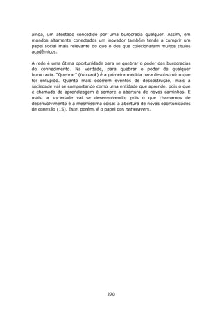 ainda, um atestado concedido por uma burocracia qualquer. Assim, em
mundos altamente conectados um inovador também tende a cumprir um
papel social mais relevante do que o dos que colecionaram muitos títulos
acadêmicos.

A rede é uma ótima oportunidade para se quebrar o poder das burocracias
do conhecimento. Na verdade, para quebrar o poder de qualquer
burocracia. “Quebrar” (to crack) é a primeira medida para desobstruir o que
foi entupido. Quanto mais ocorrem eventos de desobstrução, mais a
sociedade vai se comportando como uma entidade que aprende, pois o que
é chamado de aprendizagem é sempre a abertura de novos caminhos. E
mais, a sociedade vai se desenvolvendo, pois o que chamamos de
desenvolvimento é a mesmíssima coisa: a abertura de novas oportunidades
de conexão (15). Este, porém, é o papel dos netweavers.




                                   270
 