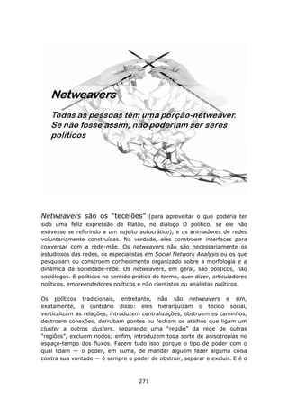 Netweavers são os “tecelões”             (para aproveitar o que poderia ter
sido uma feliz expressão de Platão, no diálogo O político, se ele não
estivesse se referindo a um sujeito autocrático), e os animadores de redes
voluntariamente construídas. Na verdade, eles constroem interfaces para
conversar com a rede-mãe. Os netweavers não são necessariamente os
estudiosos das redes, os especialistas em Social Network Analysis ou os que
pesquisam ou constroem conhecimento organizado sobre a morfologia e a
dinâmica da sociedade-rede. Os netweavers, em geral, são políticos, não
sociólogos. E políticos no sentido prático do termo, quer dizer, articuladores
políticos, empreendedores políticos e não cientistas ou analistas políticos.

Os políticos tradicionais, entretanto, não são netweavers e sim,
exatamente, o contrário disso: eles hierarquizam o tecido social,
verticalizam as relações, introduzem centralizações, obstruem os caminhos,
destroem conexões, derrubam pontes ou fecham os atalhos que ligam um
cluster a outros clusters, separando uma “região” da rede de outras
“regiões”, excluem nodos; enfim, introduzem toda sorte de anisotropias no
espaço-tempo dos fluxos. Fazem tudo isso porque o tipo de poder com o
qual lidam — o poder, em suma, de mandar alguém fazer alguma coisa
contra sua vontade — é sempre o poder de obstruir, separar e excluir. E é o



                                     271
 