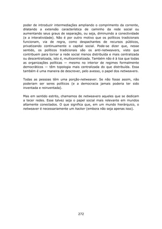 poder de introduzir intermediações ampliando o comprimento da corrente,
dilatando a extensão característica de caminho da rede social ou
aumentando seus graus de separação, ou seja, diminuindo a conectividade
(e a interatividade). Não é por outro motivo que os políticos tradicionais
funcionam, via de regra, como despachantes de recursos públicos,
privatizando continuamente o capital social. Pode-se dizer que, nesse
sentido, os políticos tradicionais são os anti-netweavers, visto que
contribuem para tornar a rede social menos distribuída e mais centralizada
ou descentralizada, isto é, multicentralizada. Também não é à toa que todas
as organizações políticas — mesmo no interior de regimes formalmente
democráticos — têm topologia mais centralizada do que distribuída. Essa
também é uma maneira de descrever, pelo avesso, o papel dos netweavers.

Todas as pessoas têm uma porção-netweaver. Se não fosse assim, não
poderiam ser seres políticos (e a democracia jamais poderia ter sido
inventada e reinventada).

Mas em sentido estrito, chamamos de netweavers aqueles que se dedicam
a tecer redes. Esse talvez seja o papel social mais relevante em mundos
altamente conectados. O que significa que, em um mundo hierárquico, o
netweaver é necessariamente um hacker (embora não seja apenas isso).




                                   272
 