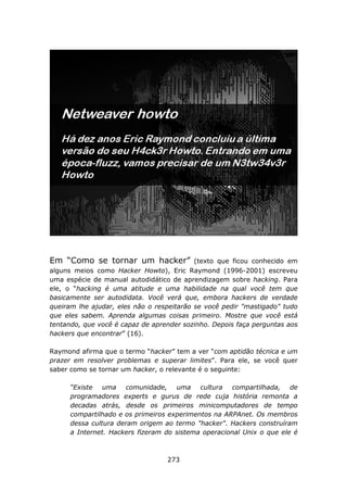 Em “Como se tornar um hacker”              (texto que ficou conhecido em
alguns meios como Hacker Howto), Eric Raymond (1996-2001) escreveu
uma espécie de manual autodidático de aprendizagem sobre hacking. Para
ele, o “hacking é uma atitude e uma habilidade na qual você tem que
basicamente ser autodidata. Você verá que, embora hackers de verdade
queiram lhe ajudar, eles não o respeitarão se você pedir "mastigado" tudo
que eles sabem. Aprenda algumas coisas primeiro. Mostre que você está
tentando, que você é capaz de aprender sozinho. Depois faça perguntas aos
hackers que encontrar” (16).

Raymond afirma que o termo “hacker” tem a ver “com aptidão técnica e um
prazer em resolver problemas e superar limites”. Para ele, se você quer
saber como se tornar um hacker, o relevante é o seguinte:

      “Existe uma comunidade, uma cultura compartilhada, de
      programadores experts e gurus de rede cuja história remonta a
      decadas atrás, desde os primeiros minicomputadores de tempo
      compartilhado e os primeiros experimentos na ARPAnet. Os membros
      dessa cultura deram origem ao termo "hacker". Hackers construíram
      a Internet. Hackers fizeram do sistema operacional Unix o que ele é



                                  273
 