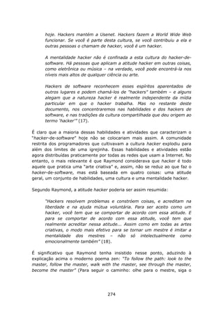 hoje. Hackers mantém a Usenet. Hackers fazem a World Wide Web
      funcionar. Se você é parte desta cultura, se você contribuiu a ela e
      outras pessoas o chamam de hacker, você é um hacker.

      A mentalidade hacker não é confinada a esta cultura do hacker-de-
      software. Há pessoas que aplicam a atitude hacker em outras coisas,
      como eletrônica ou música – na verdade, você pode encontrá-la nos
      níveis mais altos de qualquer ciência ou arte.

      Hackers de software reconhecem esses espíritos aparentados de
      outros lugares e podem chamá-los de "hackers" também – e alguns
      alegam que a natureza hacker é realmente independente da mídia
      particular em que o hacker trabalha. Mas no restante deste
      documento, nos concentraremos nas habilidades e dos hackers de
      software, e nas tradições da cultura compartilhada que deu origem ao
      termo ‘hacker'” (17).

É claro que a maioria dessas habilidades e atividades que caracterizam o
“hacker-de-software” hoje não se colocariam mais assim. A comunidade
restrita dos programadores que cultivavam a cultura hacker explodiu para
além dos limites de uma igrejinha. Essas habilidades e atividades estão
agora distribuídas praticamente por todas as redes que usam a Internet. No
entanto, o mais relevante é que Raymond considerava que hacker é todo
aquele que pratica uma “arte criativa” e, assim, não se reduz ao que faz o
hacker-de-software, mas está baseada em quatro coisas: uma atitude
geral, um conjunto de habilidades, uma cultura e uma mentalidade hacker.

Segundo Raymond, a atitude hacker poderia ser assim resumida:

      “Hackers resolvem problemas e constróem coisas, e acreditam na
      liberdade e na ajuda mútua voluntária. Para ser aceito como um
      hacker, você tem que se comportar de acordo com essa atitude. E
      para se comportar de acordo com essa atitude, você tem que
      realmente acreditar nessa atitude... Assim como em todas as artes
      criativas, o modo mais efetivo para se tornar um mestre é imitar a
      mentalidade dos mestres – não só intelectualmente como
      emocionalmente também” (18).

É significativo que Raymond tenha insistido nesse ponto, aduzindo à
explicação acima o moderno poema zen: “To follow the path: look to the
master, follow the master, walk with the master, see through the master,
become the master” (Para seguir o caminho: olhe para o mestre, siga o




                                   274
 