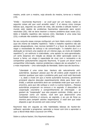 mestre, ande com o mestre, veja através do mestre, torne-se o mestre)
(19).

“Então - recomenda Raymond – se você quer ser um hacker, repita as
seguinte coisas até que você acredite nelas”. E aí elenca cinco crenças
básicas que, segundo seu ponto de vista, são acordes à atitude hacker: o
mundo está repleto de problemas fascinantes esperando para serem
resolvidos (20); não se deve resolver o mesmo problema duas vezes (21);
tédio e trabalho repetitivo são nocivos (22); liberdade é uma coisa boa
(23); e atitude não substitui competência (24).

No seu conjunto essas crenças configuram um bom libelo contra o trabalho
(que ele chama de trabalho repetitivo: “tédio e trabalho repetitivo não são
apenas desagradáveis, mas nocivos também”) e a favor da diversão (sem
negar a necessidade do esforço e da concentração: “o trabalho duro e a
dedicação se tornará uma espécie de um intenso jogo, ao invés de trabalho
repetitivo”); um estímulo à criatividade; uma aposta no auto-aprendizado;
um certo desprezo em relação ao desejo de obter aprovação social ou
buscar a fama; um elogio à capacidade de viver com o necessário e de
compartilhar gratuitamente (segundo Raymond, “é quase um dever moral
compartilhar informação, resolver problemas e depois dar as soluções”); e –
o mais importante – uma valorização da liberdade. Sobre isso ele escreveu:

      “Liberdade é uma coisa boa. Hackers são naturalmente anti-
      autoritários. Qualquer pessoa que lhe dê ordens pode impedi-lo de
      resolver qualquer que seja o problema pelo qual você está fascinado
      – e, dado o modo em que a mente autoritária funciona, geralmente
      arranjará alguma desculpa espantosamente idiota para fazer isso.
      Então, a atitude autoritária deve ser combatida onde quer que você a
      encontre, para que não sufoque a você e a outros hackers... Pessoas
      autoritárias prosperam na censura e no segredo. E desconfiam de
      cooperação voluntária e compartilhamento de informação – só
      gostam de "cooperação" que eles possam controlar. Então, para se
      comportar como um hacker, você tem que desenvolver uma
      hostilidade instintiva à censura, ao segredo, e ao uso da força ou
      mentira para compelir adultos responsáveis. E você tem que estar
      disposto a agir de acordo com esta crença” (25).

Raymond lista em seguida as três habilidades básicas do hacker-de-
software: aprender a programar, aprender a mexer com Unix e aprender a
usar a World Wide Web e escrever em HTML.

Sobre a cultura hacker, Eric Raymond observa:



                                   275
 