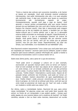 “Como a maioria das culturas sem economia monetária, a do hacker
      se baseia em reputação. Você está tentando resolver problemas
      interessantes, mas quão interessantes eles são, e se suas soluções
      são realmente boas, é algo que somente seus iguais ou superiores
      tecnicamente      são     normalmente       capazes      de     julgar.
      Conseqüentemente, quando você joga o jogo do hacker, você
      aprende a marcar pontos principalmente pelo que outros hackers
      pensam da sua habilidade (por isso você não é hacker até que outros
      hackers lhe chamem assim). Esse fato é obscurecido pela imagem
      solitária que se faz do trabalho do hacker; e também por um tabu
      hacker-cultural que é contra admitir que o ego ou a aprovação
      externa estão envolvidas na motivação de alguém. Especificamente, a
      cultura hacker é o que os antropólogos chamam de cultura de
      doação. Você ganha status e reputação não por dominar outras
      pessoas, nem por ser bonito, nem por ter coisas que as pessoas
      querem, mas sim por doar coisas. Especificamente, por doar seu
      tempo, sua criatividade, e os resultados de sua habilidade” (26).

Para Raymond existem basicamente “cinco coisas que você pode fazer para
ser respeitado por hackers”: escrever open-source software, ajudar a testar
e depurar open-source software, publicar informação útil, ajudar a manter a
infra-estrutura funcionando e servir à cultura hacker em si.

Sobre esse último ponto, vale a pena ler o que ele escreveu:

      “Você pode servir e propagar a cultura em si (por exemplo,
      escrevendo um apurado manual sobre como se tornar um hacker).
      Você só terá condição de fazer isso depois de ter estado por aí por
      um certo tempo, e ter se tornado conhecido por uma das primeiras
      quatro coisas. A cultura hacker não têm líderes, mas têm seus heróis
      culturais, "chefes tribais", historiadores e porta-vozes. Depois de ter
      passado tempo suficiente nas trincheiras, você pode ser tornar um
      desses. Cuidado: hackers desconfiam de egos espalhafatosos em
      seus "chefes tribais", então procurar visivelmente por esse tipo de
      fama é perigoso. Ao invés de se esforçar pela fama, você tem que de
      certo modo se posicionar de modo que ela "caia" em você, e então
      ser modesto e cortês sobre seu status” (27).

Por último, sobre a mentalidade hacker, Raymond diz que, para entrar
nessa mentalidade “há algumas coisas que você pode fazer quando não
estiver na frente de um computador e que podem ajudar... [coisas que]
estão ligadas de uma maneira básica com a essência do hacking”: ler ficção
científica, estudar o Zen ou fazer artes marciais, desenvolver um ouvido



                                    276
 