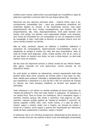 analítico para música, desenvolver sua apreciação por trocadilhos e jogo de
palavras e aprender a escrever bem em sua língua nativa (28).

Raymond nos deu algumas preciosas dicas – embora tenha, aqui e ali,
corretamente, extrapolado isso – para que pudéssemos programar em
ambientes digitais ou virtuais. A ele certamente ocorreu, mas disso
aparentemente não tirou muitas consequências, que hackers não são
programadores; são, mais, desprogramadores. Você pode hackear uma
escola, uma igreja, um partido, uma organização estatal, uma empresa,
sem nunca ter encostado em um computador ou em um dispositivo móvel
de navegação. A rigor, você pode (e deveria, se quisesse mesmo viver em
outro mundo) hackear sua família.

Não se trata, portanto, apenas de elaborar e modificar softwares e
hardwares de computadores, desenvolvendo funcionalidades novas ou
adaptando as antigas à revelia (ou não) dos seus proprietários. Nem se
trata de invadir para bagunçar, violar, roubar senhas, tirar do ar, como se
diz que fazem os hackers sem ética, ou sem a ética-hacker, os dark-side
hackers como os crackers.

Há dez anos Eric Raymond concluiu a última versão do seu H4ck3r Howto.
Mas agora, entrando em uma época-fluzz, vamos precisar de um
N3tw34v3r Howto.

Se você quiser se dedicar ao netweaving, comece esquecendo toda essa
bullshit sobre ética como conjunto de normas sobre o que fazer ou não-
fazer válidas para qualquer interação e estabelecidas antes da interação. O
que caracteriza o netweaver é o que ele faz e não um conjunto de crenças
ou valores, por mais excelços, solidários ou do-bem que possam ser
estimados.

Todo netweaver é um hacker no sentido ampliado do termo (para além do
“hacker-de-software”). Mas nem todo hacker é netweaver. O netweaver é
um hacker-fluzz. Para se tornar um netweaver, não é necessário seguir o
caminho (mesmo porque não existe o caminho), mas jogar-se no não-
caminho: naquele sentido poético do “perder-se também é caminho” de
Clarice Lispector (1969) (29); nem, muito menos, é o caso de olhar o
mestre, seguir o mestre, andar com o mestre, ver através do mestre e
tornar-se o mestre, como sugere o poema Zen reproduzido por Raymond;
senão de fazer exatamente o contrário: matar o mestre!

O netweaver não é um indivíduo excepcional, destacando-se dos demais no
velho mundo único por seu espírito criativo e por sua dedicação concentrada



                                   277
 
