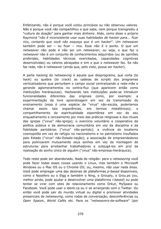 Enfatizando, não é porque você violou princípios ou não observou valores.
Não é porque você não compartilhou o que sabe, nem porque transgrediu a
“cultura da doação” para ganhar mais dinheiro. Aliás, como disse o próprio
Raymond “não é inconsistente usar suas habilidades de hacker para... ficar
rico, contanto que você não esqueça que é um hacker”. Um netweaver
também pode ser – ou ficar – rico. Esse não é o ponto. O que um
netweaver não pode é não ser um netweaver; ou seja, o que faz o
netweaver não é um conjunto de conhecimentos adquiridos (ou de opiniões
proferidas, habilidades técnicas exercitadas, capacidades cognitivas
desenvolvidas) ou valores abraçados e sim o que o netweaver faz. Se não
faz rede, não é netweaver (ainda que, pelo visto, possa ser hacker).

A parte hacking do netweaving é aquela que desprograma, que corta (to
hack) ou quebra (to crack) as cadeias de scripts dos programas
verticalizadores que perturbam o campo social centralizando a rede-mãe e
gerando aglomeramentos no contra-fluz (que aparecem então como
instituições hierárquicas). Hackeando tais instituições pode-se introduzir
funcionalidades diferentes das originais como, por exemplo: a
experimentação da livre aprendizagem em vez da transmissão do
ensinamento (essa é uma espécie de “virus” não-escola, poderíamos
chamar     assim    tais   experiências, em    termos    metafóricos);   o
compartilhamento da espiritualidade espontânea em vez do seu
enquadramento e cerceamento por meio das práticas religiosas e dos rituais
das igrejas (“virus” não-igreja); o exercício voluntário e cooperativo da
política pública e da democracia comunitária em vez da disciplina e da
fidelidade partidárias (“virus” não-partido); a vivência do localismo
cosmopolíta em vez do refúgio no nacionalismo e no patriotismo insuflados
pelo Estado (“virus” não-Estado-nação); a associação de empreendedores
para polinizarem mutuamente seus sonhos em vez da montagem de
estruturas para arrebanhar trabalhadores e subjugá-los em prol da
realização do sonho único de alguém (“virus” não-empresa-hierárquica).

Todo resto pode ser abandonado. Nada de religião: para o netweaving você
pode fazer todas essas coisas usando o Linux, mas também o Microsoft
Windows ou o Mac OS ou o Chrome OS; ou, mesmo, não usar nada disso.
Você pode empregar uma das dezenas de plataformas p-based disponíveis,
como o Noosfero ou o Elgg e também o Ning, o Grouply, o Grou.ps (ou,
melhor ainda, pode ajudar a desenvolver uma plataforma i-based) ou pode
tentar se virar com sites de relacionamento como Orkut, MySpace ou
Facebook. Você pode usar o identi.ca ou ir se arranjando com o Twitter. Ou
então você pode sair do mundo virtual ou digital e promover atividades
presenciais de netweaving, como rodas de conversação, desconferências ou
Open Spaces, World Cafés etc. Para os “netweavers-de-software” (por



                                   279
 