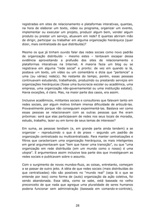 registradas em sites de relacionamento e plataformas interativas, quantas,
na hora de elaborar um texto, vídeo ou programa, organizar um evento,
implementar ou executar um projeto, produzir algum bem, vender algum
produto ou prestar um serviço, atuavam em rede? E quantas abriram mão
de dirigir, participar ou trabalhar em alguma organização hierárquica (quer
dizer, mais centralizada do que distribuída)?

Mesmo os que já tinham ouvido falar das redes sociais como novo padrão
de organização distribuído – mesmo estes – tentavam escapar dessa
evidência aproveitando a profusão dos sites de relacionamento e
plataformas interativas na Internet. A maioria fazia um blog ou se
registrava em alguma "rede social" e pronto: de vez em quando ia lá,
postava um texto, um vídeo ou um comentário e dizia que "pertencia" a
uma (ou várias) rede(s). No restante do tempo, porém, essas pessoas
continuavam estudando, trabalhando, produzindo ou prestando serviços em
organizações hierárquicas (fosse uma burocracia escolar ou acadêmica, uma
empresa, uma organização não-governamental ou uma instituição estatal).
Havia exceções, é claro. Mas, na maior parte dos casos, era assim.

Inclusive acadêmicos, militantes sociais e consultores que falavam tanto em
redes sociais, por algum motivo tinham imensa dificuldade de articulá-las.
Provavelmente porque não conseguiam experimentá-las. Bastava ver como
essas pessoas se relacionavam com as outras pessoas que lhe eram
próximas: será que elas participavam de redes nos seus locais de moradia,
estudo, trabalho, lazer ou em torno de seus temas de interesse?

Em suma, as pessoas tendiam (e, em grande parte ainda tendem) a se
organizar – reproduzindo o que é de praxe - segundo um padrão de
organização centralizado ou multicentralizado. Para manter centralizações e
filtros que caracterizam uma organização hierárquica, os mais inteligentes
em geral argumentavam que “tem que haver uma transição”, ou que “uma
organização em rede distribuída (em um mundo como o nosso) é uma
utopia”. E argumentava assim inclusive boa parte dos que investigavam as
redes sociais e publicavam sobre o assunto.

Com o surgimento de novos mundos-fluzz, as coisas, entretanto, começam
a se passar de outro jeito. A idéia de que redes sociais (mais distribuídas do
que centralizadas) não são possíveis no “mundo real” (seja lá o que se
entende por isso) como forma de (auto) organização da ação coletiva, foi
sendo abandonada. Essa idéia, como se sabe, está baseada no velho
preconceito de que nada que agregue uma pluralidade de seres humanos
poderia funcionar sem administração (baseada em comando-e-controle),




                                     28
 