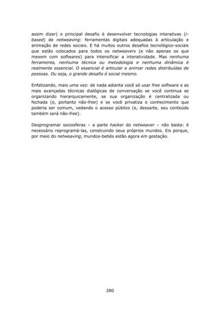 assim dizer) o principal desafio é desenvolver tecnologias interativas (i-
based) de netweaving: ferramentas digitais adequadas à articulação e
animação de redes sociais. E há muitos outros desafios tecnológico-sociais
que estão colocados para todos os netweavers (e não apenas os que
mexem com softwares) para intensificar a interatividade. Mas nenhuma
ferramenta, nenhuma técnica ou metodologia e nenhuma dinâmica é
realmente essencial. O essencial é articular e animar redes distribuídas de
pessoas. Ou seja, o grande desafio é social mesmo.

Enfatizando, mais uma vez: de nada adianta você só usar free software e as
mais avançadas técnicas dialógicas de conversação se você continua se
organizando hierarquicamente, se sua organização é centralizada ou
fechada (e, portanto não-free) e se você privatiza o conhecimento que
poderia ser comum, vedando o acesso público (e, dessarte, seu conteúdo
também será não-free).

Desprogramar sociosferas – a parte hacker do netweaver – não basta: é
necessário reprogramá-las, construindo seus próprios mundos. Eis porque,
por meio do netweaving, mundos-bebês estão agora em gestação.




                                   280
 