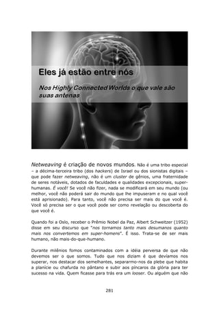 Netweaving é criação de novos mundos. Não é uma tribo especial
– a décima-terceira tribo (dos hackers) de Israel ou dos sionistas digitais –
que pode fazer netweaving, não é um cluster de gênios, uma fraternidade
de seres notáveis, dotados de faculdades e qualidades excepcionais, super-
humanas. É você! Se você não fizer, nada se modificará em seu mundo (ou
melhor, você não poderá sair do mundo que lhe impuseram e no qual você
está aprisionado). Para tanto, você não precisa ser mais do que você é.
Você só precisa ser o que você pode ser como revelação ou descoberta do
que você é.

Quando foi a Oslo, receber o Prêmio Nobel da Paz, Albert Schweitzer (1952)
disse em seu discurso que “nos tornamos tanto mais desumanos quanto
mais nos convertemos em super-homens”. É isso. Trata-se de ser mais
humano, não mais-do-que-humano.

Durante milênios fomos contaminados com a idéia perversa de que não
devemos ser o que somos. Tudo que nos diziam é que devíamos nos
superar, nos destacar dos semelhantes, separarmo-nos da plebe que habita
a planície ou chafurda no pântano e subir aos píncaros da glória para ter
sucesso na vida. Quem ficasse para trás era um looser. Ou alguém que não



                                    281
 