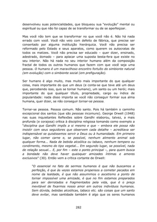 desenvolveu suas potencialidades, que bloqueou sua “evolução” mental ou
espiritual ou que não foi capaz de se transformar ou de se aperfeiçoar.

Mas você não tem que se transformar no que você não é. Não há nada
errado com você. Você não veio com defeito de fábrica, que precise ser
consertado por alguma instituição hierárquica. Você não precisa ser
reformado pelo Estado e seus aparatos, como querem os autocratas de
todos os matizes. Você não precisa ser educado – quer dizer, ensinado,
adestrado, domado – para aplacar uma suposta besta-fera que existe no
seu interior. Não há nada no seu interior humano além da composição
fractal de todos os outros humanos que fazem com que você seja uma
pessoa. O humano é um maravilhoso encontro fortuíto do simbionte natural
(em evolução) com o simbionte social (em prefiguração).

Ser humano é algo muito, mas muito mais importante do que qualquer
coisa, mais importante do que um deus (e conta-se que teve até um deus
que, percebendo isso, quis se tornar humano), um santo ou um herói; mais
importante do que qualquer título, propriedade, cargo ou índice de
popularidade: nada disso importa se você não conseguir formar sua alma
humana, quer dizer, se não conseguir tornar-se pessoa.

Tornar-se pessoa. Pessoa comum. Não santo. Pois há também o caminho
excepcional dos santos (que são pessoas incomuns). George Orwell (1948)
nas suas inquietantes Reflexões sobre Gandhi elaborou, talvez, a mais
profunda (e corajosa) crítica à disciplina religiosa tomando como exemplo a
“disciplina que Gandhi impôs a si mesmo e que – embora ele possa não
insistir com seus seguidores que observem cada detalhe – acreditava ser
indispensável se quiséssemos servir a Deus ou à humanidade. Em primeiro
lugar, não comer carne e, se possível, nenhum alimento animal sob
qualquer forma... Nada de bebida alcoólica ou tabaco, nenhum tempero ou
condimento, mesmo do tipo vegetal... Em segundo lugar, se possível, nada
de relação sexual... E, por fim – este o ponto principal –, para quem busca
a bondade não deve haver quaisquer amizades íntimas e amores
exclusivos” (30). Então vem a crítica cortante de Orwell:

      “O essencial no fato de sermos humanos é que não buscamos a
      perfeição, é que às vezes estamos propensos a cometer pecados em
      nome da lealdade, é que não assumimos o ascetismo a ponto de
      tornar impossível uma amizade, é que no fim estamos preparados
      para ser derrotados e fragmentados pela vida, que é o preço
      inevitável de fixarmos nosso amor em outros indivíduos humanos.
      Sem dúvida, bebidas alcoólicas, tabaco etc. são coisas que um santo
      deve evitar, mas santidade também é algo que os seres humanos



                                   282
 