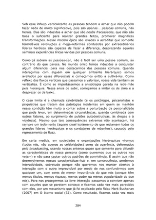 Sob esse influxo verticalizante as pessoas tendem a achar que não podem
fazer nada de muito significativo, pois são apenas... pessoas comuns, não
heróis. Elas são induzidas a achar que são heróis fracassados, que não são
boas o suficiente para realizar grandes feitos, promover magníficas
transformações. Nesse modelo épico são levadas a acreditar que somente
formidáveis revoluções e mega-reformas conduzidas por extraordinários
líderes heróicos são capazes de fazer a diferença, desprezando aquelas
seminais experiências líricas vividas por pessoas comuns.

Como já sabiam as pessoas-zen, não é fácil ser uma pessoa comum, ao
contrário do que parece. No mundo único fomos induzidos a conquistar
algum diferencial para nos destacarmos das pessoas comuns. Quando
interagimos com alguém em qualquer ambiente hierárquico somos
avaliados por esses diferenciais e começamos então a cultivá-los. Como
reflexo dos fluxos verticais que passamos a valorizar, nossa vida também se
verticaliza. É como se importássemos a anisotropia gerada na rede-mãe
pela hierarquia. Nessa ansia de subir, começamos a imitar os de cima e a
desprezar os de baixo.

O caso limite é a chamada celebridade (e os psicólogos, psicanalistas e
psiquiatras que tratam das patologias incidentes em quem se mantém
nessa condição têm muito a contar sobre a perturbação da personalidade
que pode levar, em determinadas circunstâncias, quando combinada com
outros fatores, ao surgimento de pulsões autodestrutivas, às drogas e à
violência). Mesmo que tais consequências extremas não aconteçam, há
sempre um isolamento (aquele cruel isolamento de que reclamam todos os
grandes líderes hierárquicos e os condutores de rebanhos), causado pelo
represamento de fluzz.

Em certa medida, em sociedades e organizações hierárquicas viramos
(todos nós, não apenas as celebridades) seres da aparência, deformados
pelo broadcasting, usando nossas antenas quase que somente para difundir
as características de nossa persona (como queremos que os outros nos
vejam) e não para captar outros padrões de convivência. É assim que não
desenvolvemos nossas características-hub e, em consequência, perdemos
interatividade, sobretudo porque não queremos nos manter abertos à
interação com o outro imprevisível por medo de nos confundirmos com
qualquer um, com seres de menor importância do que nós (porque têm
menos títulos, menos riqueza, menos poder ou menos popularidade do que
nós). Para nos protegermos da livre interação passamos a conviver apenas
com aqueles que se parecem conosco e ficamos cada vez mais parecidos
com eles, por um mecanismo que já foi explicado pelo físico Mark Buchanan
(2007) em O átomo social (32). Como resultado, ficamos cada vez mais



                                   284
 