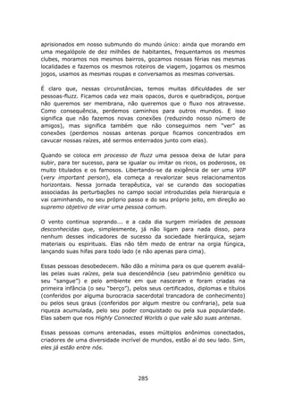 aprisionados em nosso submundo do mundo único: ainda que morando em
uma megalópole de dez milhões de habitantes, frequentamos os mesmos
clubes, moramos nos mesmos bairros, gozamos nossas férias nas mesmas
localidades e fazemos os mesmos roteiros de viagem, jogamos os mesmos
jogos, usamos as mesmas roupas e conversamos as mesmas conversas.

É claro que, nessas circunstâncias, temos muitas dificuldades de ser
pessoas-fluzz. Ficamos cada vez mais opacos, duros e quebradiços, porque
não queremos ser membrana, não queremos que o fluxo nos atravesse.
Como consequência, perdemos caminhos para outros mundos. E isso
significa que não fazemos novas conexões (reduzindo nosso número de
amigos), mas significa também que não conseguimos nem “ver” as
conexões (perdemos nossas antenas porque ficamos concentrados em
cavucar nossas raízes, até sermos enterrados junto com elas).

Quando se coloca em processo de fluzz uma pessoa deixa de lutar para
subir, para ter sucesso, para se igualar ou imitar os ricos, os poderosos, os
muito titulados e os famosos. Libertando-se da exigência de ser uma VIP
(very important person), ela começa a revalorizar seus relacionamentos
horizontais. Nessa jornada terapêutica, vai se curando das sociopatias
associadas às perturbações no campo social introduzidas pela hierarquia e
vai caminhando, no seu próprio passo e do seu próprio jeito, em direção ao
supremo objetivo de virar uma pessoa comum.

O vento continua soprando... e a cada dia surgem miríades de pessoas
desconhecidas que, simplesmente, já não ligam para nada disso, para
nenhum desses indicadores de sucesso da sociedade hierárquica, sejam
materiais ou espirituais. Elas não têm medo de entrar na orgia fúngica,
lançando suas hifas para todo lado (e não apenas para cima).

Essas pessoas desobedecem. Não dão a mínima para os que querem avaliá-
las pelas suas raízes, pela sua descendência (seu patrimônio genético ou
seu “sangue”) e pelo ambiente em que nasceram e foram criadas na
primeira infância (o seu “berço”), pelos seus certificados, diplomas e títulos
(conferidos por alguma burocracia sacerdotal trancadora de conhecimento)
ou pelos seus graus (conferidos por algum mestre ou confraria), pela sua
riqueza acumulada, pelo seu poder conquistado ou pela sua popularidade.
Elas sabem que nos Highly Connected Worlds o que vale são suas antenas.

Essas pessoas comuns antenadas, esses múltiplos anônimos conectados,
criadores de uma diversidade incrível de mundos, estão aí do seu lado. Sim,
eles já estão entre nós.




                                     285
 