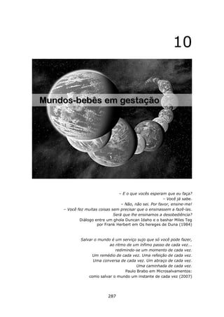10




                             – E o que vocês esperam que eu faça?
                                                    – Você já sabe.
                              – Não, não sei. Por favor, ensine-me!
– Você fez muitas coisas sem precisar que o ensinassem a fazê-las.
                          Será que lhe ensinamos a desobediência?
        Diálogo entre um ghola Duncan Idaho e o bashar Miles Teg
                 por Frank Herbert em Os hereges de Duna (1984)



        Salvar o mundo é um serviço sujo que só você pode fazer,
                      ao ritmo de um ínfimo passo de cada vez...
                         redimindo-se um momento de cada vez.
              Um remédio de cada vez. Uma refeição de cada vez.
              Uma conversa de cada vez. Um abraço de cada vez.
                                    Uma caminhada de cada vez.
                              Paulo Brabo em Microsalvamentos:
            como salvar o mundo um instante de cada vez (2007)




                       287
 