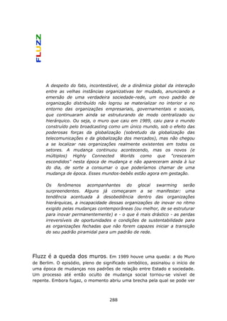 A despeito do fato, incontestável, de a dinâmica global da interação
      entre as velhas instâncias organizativas ter mudado, anunciando a
      emersão de uma verdadeira sociedade-rede, um novo padrão de
      organização distribuído não logrou se materializar no interior e no
      entorno das organizações empresariais, governamentais e sociais,
      que continuaram ainda se estruturando de modo centralizado ou
      hierárquico. Ou seja, o muro que caiu em 1989, caiu para o mundo
      construído pelo broadcasting como um único mundo, sob o efeito das
      poderosas forças da globalização (sobretudo da globalização das
      telecomunicações e da globalização dos mercados), mas não chegou
      a se localizar nas organizações realmente existentes em todos os
      setores. A mudança continuou acontecendo, mas os novos (e
      múltiplos) Highly Connected Worlds como que "cresceram
      escondidos" nesta época de mudança e não apareceram ainda à luz
      do dia, de sorte a consumar o que poderíamos chamar de uma
      mudança de época. Esses mundos-bebês estão agora em gestação.

      Os fenômenos acompanhantes do glocal swarming serão
      surpreendentes. Alguns já começaram a se manifestar: uma
      tendência acentuada à desobediência dentro das organizações
      hierárquicas, a incapacidade dessas organizações de inovar no ritmo
      exigido pelas mudanças contemporâneas (ou melhor, de se estruturar
      para inovar permanentemente) e - o que é mais drástico - as perdas
      irreversíveis de oportunidades e condições de sustentabilidade para
      as organizações fechadas que não forem capazes iniciar a transição
      do seu padrão piramidal para um padrão de rede.




Fluzz é a queda dos muros.         Em 1989 houve uma queda: a do Muro
de Berlim. O episódio, pleno de significado simbólico, assinalou o início de
uma época de mudanças nos padrões de relação entre Estado e sociedade.
Um processo até então oculto de mudança social tornou-se visível de
repente. Embora fugaz, o momento abriu uma brecha pela qual se pode ver



                                    288
 