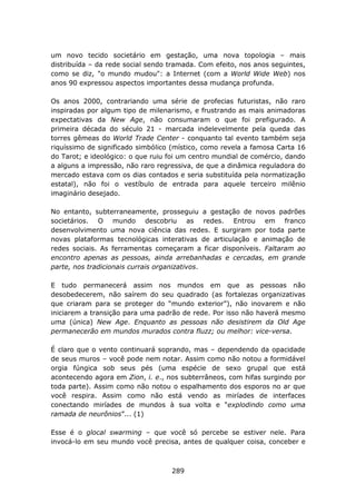um novo tecido societário em gestação, uma nova topologia – mais
distribuída – da rede social sendo tramada. Com efeito, nos anos seguintes,
como se diz, "o mundo mudou": a Internet (com a World Wide Web) nos
anos 90 expressou aspectos importantes dessa mudança profunda.

Os anos 2000, contrariando uma série de profecias futuristas, não raro
inspiradas por algum tipo de milenarismo, e frustrando as mais animadoras
expectativas da New Age, não consumaram o que foi prefigurado. A
primeira década do século 21 - marcada indelevelmente pela queda das
torres gêmeas do World Trade Center - conquanto tal evento também seja
riquíssimo de significado simbólico (místico, como revela a famosa Carta 16
do Tarot; e ideológico: o que ruiu foi um centro mundial de comércio, dando
a alguns a impressão, não raro regressiva, de que a dinâmica reguladora do
mercado estava com os dias contados e seria substituída pela normatização
estatal), não foi o vestíbulo de entrada para aquele terceiro milênio
imaginário desejado.

No entanto, subterraneamente, prosseguiu a gestação de novos padrões
societários. O mundo descobriu as redes. Entrou em franco
desenvolvimento uma nova ciência das redes. E surgiram por toda parte
novas plataformas tecnológicas interativas de articulação e animação de
redes sociais. As ferramentas começaram a ficar disponíveis. Faltaram ao
encontro apenas as pessoas, ainda arrebanhadas e cercadas, em grande
parte, nos tradicionais currais organizativos.

E tudo permanecerá assim nos mundos em que as pessoas não
desobedecerem, não saírem do seu quadrado (as fortalezas organizativas
que criaram para se proteger do “mundo exterior”), não inovarem e não
iniciarem a transição para uma padrão de rede. Por isso não haverá mesmo
uma (única) New Age. Enquanto as pessoas não desistirem da Old Age
permanecerão em mundos murados contra fluzz; ou melhor: vice-versa.

É claro que o vento continuará soprando, mas – dependendo da opacidade
de seus muros – você pode nem notar. Assim como não notou a formidável
orgia fúngica sob seus pés (uma espécie de sexo grupal que está
acontecendo agora em Zion, i. e., nos subterrâneos, com hifas surgindo por
toda parte). Assim como não notou o espalhamento dos esporos no ar que
você respira. Assim como não está vendo as miríades de interfaces
conectando miríades de mundos à sua volta e “explodindo como uma
ramada de neurônios”... (1)

Esse é o glocal swarming – que você só percebe se estiver nele. Para
invocá-lo em seu mundo você precisa, antes de qualquer coisa, conceber e



                                   289
 