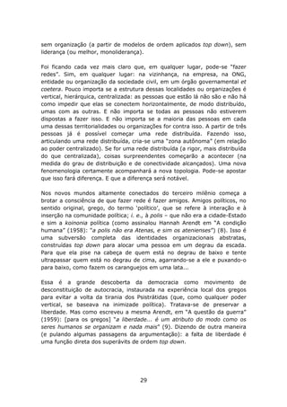 sem organização (a partir de modelos de ordem aplicados top down), sem
liderança (ou melhor, monoliderança).

Foi ficando cada vez mais claro que, em qualquer lugar, pode-se “fazer
redes”. Sim, em qualquer lugar: na vizinhança, na empresa, na ONG,
entidade ou organização da sociedade civil, em um órgão governamental et
coetera. Pouco importa se a estrutura dessas localidades ou organizações é
vertical, hierárquica, centralizada: as pessoas que estão lá não são e não há
como impedir que elas se conectem horizontalmente, de modo distribuído,
umas com as outras. E não importa se todas as pessoas não estiverem
dispostas a fazer isso. E não importa se a maioria das pessoas em cada
uma dessas territorialidades ou organizações for contra isso. A partir de três
pessoas já é possível começar uma rede distribuída. Fazendo isso,
articulando uma rede distribuída, cria-se uma “zona autônoma” (em relação
ao poder centralizado). Se for uma rede distribuída (a rigor, mais distribuída
do que centralizada), coisas surpreendentes começarão a acontecer (na
medida do grau de distribuição e de conectividade alcançados). Uma nova
fenomenologia certamente acompanhará a nova topologia. Pode-se apostar
que isso fará diferença. E que a diferença será notável.

Nos novos mundos altamente conectados do terceiro milênio começa a
brotar a consciência de que fazer rede é fazer amigos. Amigos políticos, no
sentido original, grego, do termo ‘político’, que se refere à interação e à
inserção na comunidade política; i. e., à polis – que não era a cidade-Estado
e sim a koinonia política (como assinalou Hannah Arendt em “A condição
humana” (1958): “a polis não era Atenas, e sim os atenienses”) (8). Isso é
uma subversão completa das identidades organizacionais abstratas,
construídas top down para alocar uma pessoa em um degrau da escada.
Para que ela pise na cabeça de quem está no degrau de baixo e tente
ultrapassar quem está no degrau de cima, agarrando-se a ele e puxando-o
para baixo, como fazem os caranguejos em uma lata...

Essa é a grande descoberta da democracia como movimento de
desconstituição de autocracia, instaurada na experiência local dos gregos
para evitar a volta da tirania dos Psistrátidas (que, como qualquer poder
vertical, se baseava na inimizade política). Tratava-se de preservar a
liberdade. Mas como escreveu a mesma Arendt, em “A questão da guerra”
(1959): [para os gregos] “a liberdade... é um atributo do modo como os
seres humanos se organizam e nada mais” (9). Dizendo de outra maneira
(e pulando algumas passagens da argumentação): a falta de liberdade é
uma função direta dos superávits de ordem top down.




                                     29
 
