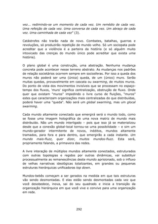 vez... redimindo-se um momento de cada vez. Um remédio de cada vez.
Uma refeição de cada vez. Uma conversa de cada vez. Um abraço de cada
vez. Uma caminhada de cada vez” (3).

Catástrofes não trarão nada de novo. Combates, batalhas, guerras e
revoluções, só produzirão repetição de mundo velho. Só um sociopata pode
acreditar que a violência é a parteira da história (e só alguém muito
intoxicado das crenças do mundo único pode acreditar que exista uma
história).

O plano global é uma construção, uma abstração. Nenhuma mudança
concreta pode acontecer nesse terreno abstrato. As mudanças nos padrões
de relação societários ocorrem sempre em sociosferas. Por isso a queda dos
muros não poderá ser uma (única) queda, de um (único) muro. Serão
muitas quedas, provavelmente em cascata ou swarming, de muitos muros.
Do ponto de vista dos movimentos invisíveis que se processam no espaço-
tempo dos fluxos, 'muro' significa centralização, obstrução de fluxo. Onde
quer que existam "muros" impedindo o livre curso de fluições, “muros”
estes que caracterizam organizações mais centralizadas do que distribuídas,
poderá haver uma "queda". Não será um global swarming, mas um glocal
swarming.

Cada mundo altamente conectado que emergirá será o mundo todo, como
se fosse uma imagem holográfica de uma nova matriz de mundo mais
distribuído. Não um mundo interligado – pois que isso já se materializou
desde que a conexão global-local tornou-se uma possibilidade – e sim um
mundo-gerador intermitente de novos, inéditos, mundos altamente
tramados, para fora e para dentro, que emergirão a cada instante. Um
mundo mais-fluzz, quer dizer, muitos mundos-fluzz. Esta será,
propriamente falando, a primavera das redes.

A livre interação de múltiplos mundos altamente conectados, estruturados
com outras topologias e regidos por outras dinâmicas, vai substituir
processualmente as remanescências deste mundo aprisionado, sob o influxo
de velhas narrativas ideológicas totalizantes, em grandes ou pequenas
estruturas hierárquicas unificadoras top down.

Mundos-bebês começam a ser gerados na medida em que tais estruturas
vão sendo desmontadas. E elas estão sendo desmontadas cada vez que
você desobedece, inova, sai do seu quadrado e inicia a transição da
organização hierárquica em que você vive e convive para uma organização
em rede.




                                   292
 