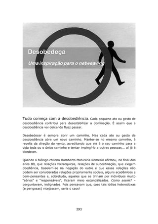 Tudo começa com a desobediência. Cada pequeno ato ou gesto de
desobediência contribui para desestabilizar a dominação. É assim que a
desobediência vai deixando fluzz passar.

Desobedecer é sempre abrir um caminho. Mas cada ato ou gesto de
desobediência abre um novo caminho. Manter-se no mesmo caminho, à
revelia da direção do vento, acreditando que ele é o seu caminho para a
vida toda ou o único caminho e tentar impingí-lo a outras pessoas... aí já é
obedecer.

Quando o biólogo chileno Humberto Maturana Romesin afirmou, no final dos
anos 80, que relações hierárquicas, relações de subordinação, que exigem
obediência, baseiam-se na negação do outro e que essas relações não
podem ser consideradas relações propriamente sociais, alguns acadêmicos e
bem-pensantes e, sobretudo, aqueles que se tinham por indivíduos muito
“sérios” e “responsáveis”, ficaram meio escandalizados. Como assim? –
perguntavam, indignados. Pois pensavam que, caso tais idéias heterodoxas
(e perigosas) vicejassem, seria o caos!




                                    293
 