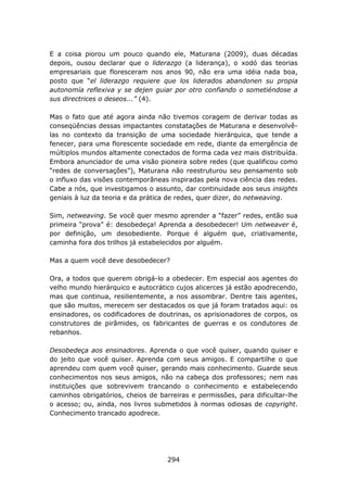 E a coisa piorou um pouco quando ele, Maturana (2009), duas décadas
depois, ousou declarar que o liderazgo (a liderança), o xodó das teorias
empresariais que floresceram nos anos 90, não era uma idéia nada boa,
posto que “el liderazgo requiere que los liderados abandonen su propia
autonomía reflexiva y se dejen guiar por otro confiando o sometiéndose a
sus directrices o deseos...” (4).

Mas o fato que até agora ainda não tivemos coragem de derivar todas as
conseqüências dessas impactantes constatações de Maturana e desenvolvê-
las no contexto da transição de uma sociedade hierárquica, que tende a
fenecer, para uma florescente sociedade em rede, diante da emergência de
múltiplos mundos altamente conectados de forma cada vez mais distribuída.
Embora anunciador de uma visão pioneira sobre redes (que qualificou como
“redes de conversações”), Maturana não reestruturou seu pensamento sob
o influxo das visões contemporâneas inspiradas pela nova ciência das redes.
Cabe a nós, que investigamos o assunto, dar continuidade aos seus insights
geniais à luz da teoria e da prática de redes, quer dizer, do netweaving.

Sim, netweaving. Se você quer mesmo aprender a “fazer” redes, então sua
primeira “prova” é: desobedeça! Aprenda a desobedecer! Um netweaver é,
por definição, um desobediente. Porque é alguém que, criativamente,
caminha fora dos trilhos já estabelecidos por alguém.

Mas a quem você deve desobedecer?

Ora, a todos que querem obrigá-lo a obedecer. Em especial aos agentes do
velho mundo hierárquico e autocrático cujos alicerces já estão apodrecendo,
mas que continua, resilientemente, a nos assombrar. Dentre tais agentes,
que são muitos, merecem ser destacados os que já foram tratados aqui: os
ensinadores, os codificadores de doutrinas, os aprisionadores de corpos, os
construtores de pirâmides, os fabricantes de guerras e os condutores de
rebanhos.

Desobedeça aos ensinadores. Aprenda o que você quiser, quando quiser e
do jeito que você quiser. Aprenda com seus amigos. E compartilhe o que
aprendeu com quem você quiser, gerando mais conhecimento. Guarde seus
conhecimentos nos seus amigos, não na cabeça dos professores; nem nas
instituições que sobrevivem trancando o conhecimento e estabelecendo
caminhos obrigatórios, cheios de barreiras e permissões, para dificultar-lhe
o acesso; ou, ainda, nos livros submetidos à normas odiosas de copyright.
Conhecimento trancado apodrece.




                                    294
 