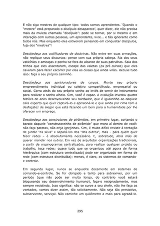 E não siga mestres de qualquer tipo: todos somos aprendentes. ‘Quando o
“mestre” está preparado o discípulo desaparece’, quer dizer, ele não precisa
mais da muleta chamada “discípulo”: pode se tornar, por si mesmo e em
interação com outras pessoas, um aprendente, livre... e tão ignorante como
todos nós. Mas enquanto eles estiverem pensando em conquistar discípulos,
fuja dos “mestres”!

Desobedeça aos codificadores de doutrinas. Não entre em suas armações,
não replique seus discursos: pense com sua própria cabeça. Ria dos seus
vaticínios e ameaças e ponha-se fora do alcance de suas patrulhas. Saia dos
trilhos que eles assentaram, escape das valetas (os pré-cursos) que eles
cavaram para fazer escorrer por elas as coisas que ainda virão. Recuse tudo
isso: faça o seu próprio caminho.

Desobedeça aos aprisionadores de corpos. Monte seu próprio
empreendimento individual ou coletivo compartilhado, empresarial ou
social. Corra atrás do seu próprio sonho ao invés de servir de instrumento
para realizar o sonho alheio. Sim, você é capaz. A evolução investiu quatro
bilhões de anos desenvolvendo seu hardware, que é igualzinho ao daquele
cara esperto que quer capturá-lo e aprisioná-lo e que ainda por cima tem a
desfaçatez de alegar que está fazendo um bem para a humanidade por lhe
oferecer um emprego.

Desobedeça aos construtores de pirâmides, em primeiro lugar, cortando o
barato daquele “construtorzinho de pirâmide” que mora aí dentro de você:
não faça patotas, não erija igrejinhas. Sim, é muito difícil resistir à tentação
de juntar “os seus” e separá-los dos “dos outros”, mas – para quem quer
fazer redes – é absolutamente necessário. E, sobretudo, abra mão de
querer mandar nos outros. Em vez de arquitetar organizações tradicionais,
a partir de organogramas centralizados, para realizar qualquer projeto ou
trabalho, teça redes: quase tudo que se organizou até agora de forma
hierárquica (com estrutura centralizada) pode ser organizado em forma de
rede (com estrutura distribuída); menos, é claro, os sistemas de comando-
e-controle.

Em segundo lugar, nunca se enquadre docemente em sistemas de
comando-e-controle. Se for obrigado a tanto para sobreviver, por um
período (que não pode ser muito longo, do contrário você estará
bloqueando seu desenvolvimento humano), faça-o resignadamente, mas
sempre resistindo. Isso significa: não se curve a seu chefe, não lhe faça as
vontades, vamos dizer assim, tão solicitamente. Não seja tão prestativo,
subserviente, serviçal. Não caminhe um quilômetro a mais para agradá-lo.




                                      295
 