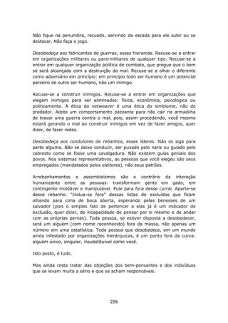Não fique na penumbra, recuado, servindo de escada para ele subir ou se
destacar. Não faça o jogo.

Desobedeça aos fabricantes de guerras, esses hierarcas. Recuse-se a entrar
em organizações militares ou para-militares de qualquer tipo. Recuse-se a
entrar em qualquer organização política de combate, que pregue que o bem
só será alcançado com a destruição do mal. Recuse-se a olhar o diferente
como adversário em princípio: em princípio todo ser humano é um potencial
parceiro de outro ser humano, não um inimigo.

Recuse-se a construir inimigos. Recuse-se a entrar em organizações que
elegem inimigos para ser eliminados: física, econômica, psicológica ou
politicamente. A ética do netweaver é uma ética do simbionte, não do
predador. Adote um comportamento pazeante para não cair na armadilha
de travar uma guerra contra o mal, pois, assim procedendo, você mesmo
estará gerando o mal ao construir inimigos em vez de fazer amigos, quer
dizer, de fazer redes.

Desobedeça aos condutores de rebanhos, esses líderes. Não os siga para
parte alguma. Não se deixe conduzir, ser puxado pelo nariz ou guiado pelo
cabresto como se fosse uma cavalgadura. Não existem guias geniais dos
povos. Nos sistemas representativos, as pessoas que você elegeu são seus
empregados (mandatados pelos eleitores), não seus patrões.

Arrebanhamentos e assembleísmos são o contrário da interação
humanizante entre as pessoas: transformam gente em gado, em
contingente moldável e manipulável. Pule para fora desse curral. Aparte-se
desse rebanho. “Inclua-se fora” dessas listas de excluídos que ficam
olhando para cima de boca aberta, esperando pelas benesses de um
salvador (pois o simples fato de pertencer a elas já é um indicador de
exclusão, quer dizer, de incapacidade de pensar por si mesmo e de andar
com as próprias pernas). Toda pessoa, se estiver disposta a desobedecer,
será um alguém (com nome reconhecido) fora da massa, não apenas um
número em uma estatística. Toda pessoa que desobedece, em um mundo
ainda infestado por organizações hierárquicas, é um ponto fora da curva:
alguém único, singular, insubstituível como você.

Isto posto, é tudo.

Mas ainda resta tratar das objeções dos bem-pensantes e dos indivíduos
que se levam muito a sério e que se acham responsáveis.




                                   296
 