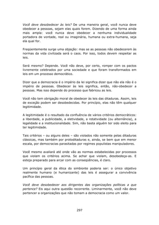 Você deve desobedecer às     leis? De uma maneira geral, você nunca deve
obedecer a pessoas, sejam    elas quais forem. Dizendo de uma forma ainda
mais ampla: você nunca         deve obedecer a nenhuma individualidade
portadora de vontade, real   ou imaginária, humana ou extra-humana, seja
ela qual for.

Freqüentemente surge uma objeção: mas se as pessoas não obedecerem às
normas da vida civilizada será o caos. Por isso, todos devem respeitar as
leis.

Será mesmo? Depende. Você não deve, por certo, romper com os pactos
livremente celebrados por uma sociedade e que foram transformados em
leis em um processo democrático.

Dizer que a democracia é o império da lei significa dizer que não ela não é o
império de pessoas. Obedecer às leis significa, então, não-obedecer a
pessoas. Mas isso depende do processo que fabricou as leis.

Você não tem obrigação moral de obedecer às leis das ditaduras. Assim, leis
de exceção podem ser desobedecidas. Por princípio, elas não têm qualquer
legitimidade.

A legitimidade é o resultado da confluência de vários critérios democráticos:
a liberdade, a publicidade, a eletividade, a rotatividade (ou alternância), a
legalidade e a institucionalidade. Sim, não basta alguém ter sido eleito para
ter legitimidade.

Tais critérios – ou alguns deles – são violados não somente pelas ditaduras
clássicas, mas também por protoditaduras e, ainda, se bem que em menor
escala, por democracias parasitadas por regimes populistas manipuladores.

Você mesmo avaliará até onde vão as normas estabelecidas por processos
que violam os critérios acima. Se achar que violam, desobedeça-as. E
esteja preparado para arcar com as conseqüências, é claro.

Um princípio geral da ética do simbionte poderia ser: o único objetivo
realmente humano (e humanizante) das leis é assegurar a convivência
pacífica das pessoas.

Você deve desobedecer aos dirigentes das organizações políticas a que
pertence? Eis aqui outra questão recorrente. Liminarmente, você não deve
pertencer a organizações que não tomam a democracia como um valor.




                                    297
 