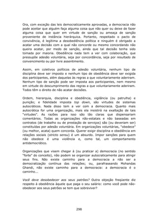 Ora, com exceção das leis democraticamente aprovadas, a democracia não
pode aceitar que alguém faça alguma coisa que não quer ou deixe de fazer
alguma coisa que quer em virtude de sanção ou ameaça de sanção
proveniente de instância hierárquica. Portanto, respeitado o pacto de
convivência, é legítima a desobediência política e ninguém é obrigado a
acatar uma decisão com a qual não concorde ou mesmo concordando não
queira acatar, por medo de sanção, ainda que tal decisão tenha sido
tomada por maioria. Obediência nada tem a ver com colaboração, que
pressupõe adesão voluntária, seja por concordância, seja por resultado de
convencimento ou por livre assentimento.

Assim, em coletivos políticos de adesão voluntária, nenhum tipo de
disciplina deve ser imposto e nenhum tipo de obediência deve ser exigida
dos participantes, além daquelas às regras a que voluntariamente aderiram.
Nenhum tipo de sanção pode ser imposta aos participantes, nem mesmo
em virtude do descumprimento das regras a que voluntariamente aderiram.
Todos têm o direito de não acatar decisões.

Ordem, hierarquia, disciplina e obediência, vigilância (ou patrulha) e
punição; e fidelidade imposta top down, são virtudes de sistemas
autocráticos. Nada disso tem a ver com a democracia. Quanto mais
autocrática for uma organização, mais ela insistirá na exaltação de tais
“virtudes”. As razões para isso são tão claras que dispensariam
comentários. Todas as organizações não-estatais e não baseadas em
contratos (de trabalho ou de prestação de serviços) são (ou deveriam ser)
constituídas por adesão voluntária. Em organizações voluntárias, “obedece”
(ou melhor, acata) quem concorda. Querer exigir disciplina e obediência em
relações sociais (stricto sensu) é um absurdo. Impor sanções para quem
não obedece é uma violência e, como tal, um comportamento
antidemocrático.

Organizações que visem chegar à (ou praticar a) democracia (no sentido
“forte” do conceito), não podem se organizar autocraticamente para atingir
seus fins. Não existe caminho para a democracia a não ser a
democratização contínua das relações; ou, parafraseando Mohandas
Ghandi, não existe caminho para a democracia: a democracia é o
caminho...

Você deve desobedecer aos seus patrões? Outra objeção freqüente diz
respeito à obediência àquele que paga o seu salário: como você pode não-
obedecer aos seus patrões se tem que sobreviver?




                                   298
 