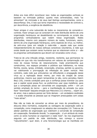 Antes era mais difícil reconhecer isso: todas as organizações verticais se
baseiam na inimizade política: quanto mais centralizadas, mais “se
alimentam” de inimizade e de seus bad feelings acompanhantes, como a
desconfiança. Ora, é isso que torna imperativa a necessidade de controle e,
por decorrência, a exigência de obediência.

Fazer amigos é uma subversão de todos os mecanismos de comando-e-
controle. Fazer amigos que se conectam em rede distribuída dentro de uma
organização hierárquica vai desabilitando ou corrompendo os scripts dos
programas verticalizadores que rodam nessa organização. Redes
distribuídas, mesmo com pequeno número de nodos, funcionam, assim,
dentro de uma organização hierárquica, como espécies de vírus; ou melhor,
de anti-virus (pois em relação à rede-mãe – aquela rede que existe
independentemente de nossos esforços conectivos voluntários, à rede que
existe desde que existam seres humanos que se relacionam entre si – são
os programas verticalizadores que devem ser encarados como vírus).

Trata-se de uma infecção antiga, resistente, resiliente, que permanece na
medida em que nós nos transformamos em vetores de contaminação por
meio de nossas formas de relacionamento. Cada piramidezinha que
construímos, nos espaços privados e públicos que habitamos, na nossa
família, escola, igreja, entidade, corporação, empresa, partido ou governo,
vai viabilizando a prorrogação da infestação do poder vertical. Pelo
contrário, cada rede que articulamos vai dificultando a propagação desse
vírus ou a replicação desse meme, por meio da criação de zonas
autônomas, mesmo que sejam temporárias (e são, como percebeu Hakim
Bey) (10), criando condições para que a confiança possa transitar (ou para
que o capital social possa fluir, se preferirmos usar essa metáfora), para
que a competição possa ser convertida em cooperação; enfim – em um
sentido ampliado do termo – para a manifestação da amizade (ou para
fazer “downloads” daquela emoção que Maturana (11) chamou... vejam só!,
de amor, mas a palavra parece ser forte demais – um verdadeiro escândalo
– e acaba chocando as pessoas que se imaginam preocupadas com coisas
“mais sérias”.

Mas não se trata de converter as almas por meio do proselitismo, do
discurso ético normativo, exalçando as vantagens da cooperação sobre a
competição, como imaginavam os adeptos das concepções 2.0. Trata-se de
adotar padrões de organização que viabilizem a conversão de competição
em cooperação. Parodiando Arendt, “a cooperação... é um atributo do modo
como os seres humanos se organizam e nada mais”. Se nos organizamos
segundo um padrão de rede distribuída, isso começa a ocorrer
“naturalmente”; quer dizer, é uma fenomenologia que se manifesta em



                                    30
 