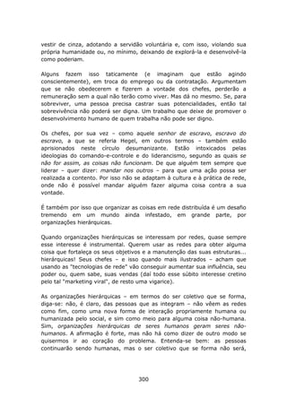 vestir de cinza, adotando a servidão voluntária e, com isso, violando sua
própria humanidade ou, no mínimo, deixando de explorá-la e desenvolvê-la
como poderiam.

Alguns fazem isso taticamente (e imaginam que estão agindo
conscientemente), em troca do emprego ou da contratação. Argumentam
que se não obedecerem e fizerem a vontade dos chefes, perderão a
remuneração sem a qual não terão como viver. Mas dá no mesmo. Se, para
sobreviver, uma pessoa precisa castrar suas potencialidades, então tal
sobrevivência não poderá ser digna. Um trabalho que deixe de promover o
desenvolvimento humano de quem trabalha não pode ser digno.

Os chefes, por sua vez – como aquele senhor de escravo, escravo do
escravo, a que se referia Hegel, em outros termos – também estão
aprisionados neste círculo desumanizante. Estão intoxicados pelas
ideologias do comando-e-controle e do liderancismo, segundo as quais se
não for assim, as coisas não funcionam. De que alguém tem sempre que
liderar – quer dizer: mandar nos outros – para que uma ação possa ser
realizada a contento. Por isso não se adaptam à cultura e à prática de rede,
onde não é possível mandar alguém fazer alguma coisa contra a sua
vontade.

É também por isso que organizar as coisas em rede distribuída é um desafio
tremendo em um mundo ainda infestado, em grande parte, por
organizações hierárquicas.

Quando organizações hierárquicas se interessam por redes, quase sempre
esse interesse é instrumental. Querem usar as redes para obter alguma
coisa que fortaleça os seus objetivos e a manutenção das suas estruturas...
hierárquicas! Seus chefes – e isso quando mais ilustrados – acham que
usando as "tecnologias de rede" vão conseguir aumentar sua influência, seu
poder ou, quem sabe, suas vendas (daí todo esse súbito interesse cretino
pelo tal "marketing viral", de resto uma vigarice).

As organizações hierárquicas – em termos do ser coletivo que se forma,
diga-se: não, é claro, das pessoas que as integram – não vêem as redes
como fim, como uma nova forma de interação propriamente humana ou
humanizada pelo social, e sim como meio para alguma coisa não-humana.
Sim, organizações hierárquicas de seres humanos geram seres não-
humanos. A afirmação é forte, mas não há como dizer de outro modo se
quisermos ir ao coração do problema. Entenda-se bem: as pessoas
continuarão sendo humanas, mas o ser coletivo que se forma não será,




                                    300
 