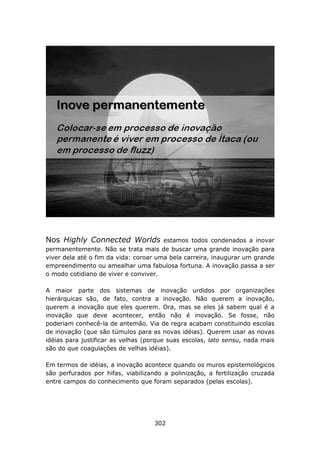 Nos Highly Connected Worlds            estamos todos condenados a inovar
permanentemente. Não se trata mais de buscar uma grande inovação para
viver dela até o fim da vida: coroar uma bela carreira, inaugurar um grande
empreendimento ou amealhar uma fabulosa fortuna. A inovação passa a ser
o modo cotidiano de viver e conviver.

A maior parte dos sistemas de inovação urdidos por organizações
hierárquicas são, de fato, contra a inovação. Não querem a inovação,
querem a inovação que eles querem. Ora, mas se eles já sabem qual é a
inovação que deve acontecer, então não é inovação. Se fosse, não
poderiam conhecê-la de antemão. Via de regra acabam constituindo escolas
de inovação (que são túmulos para as novas idéias). Querem usar as novas
idéias para justificar as velhas (porque suas escolas, lato sensu, nada mais
são do que coagulações de velhas idéias).

Em termos de idéias, a inovação acontece quando os muros epistemológicos
são perfurados por hifas, viabilizando a polinização, a fertilização cruzada
entre campos do conhecimento que foram separados (pelas escolas).




                                    302
 