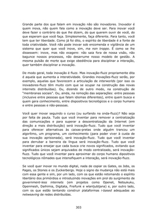Grande parte dos que falam em inovação não são inovadores. Inovador é
quem inova, não quem fala como a inovação deve ser. Para inovar você
deve fazer o contrário do que lhe dizem, do que querem ouvir de você, do
que esperam que você faça. Simplesmente, faça diferente. Para tanto, você
tem que ter liberdade. Como já foi dito, o espírito de liberdade é a fonte de
toda criatividade. Você não pode inovar sob encomenda e vigilância de um
sistema que quer que você inove, sim, ma non troppo. É como se lhe
dissessem: inove, mas não exagere: não saia fora de nossa visão, não
bagunce nossos processos, não desarrume nosso modelo de gestão. A
mesma pulsão de morte que exige obediência para disciplinar a interação,
quer também disciplinar a inovação.

De modo geral, toda inovação é fluzz. Mas inovação-fluzz propriamente dita
é aquela que aumenta a interatividade. Grandes inovações-fluzz serão, por
exemplo, aquelas que favorecem a articulação de interworlds (por isso os
inovadores-fluzz têm muito com que se ocupar na construção das novas
internets distribuídas). Ou, dizendo de outro modo, na construção de
“membranas sociais”. Ou, ainda, na remoção das separações: entre pessoas
(inclusive entre pessoas que falam idiomas diferentes), entre quem busca e
quem gera conhecimento, entre dispositivos tecnológicos e o corpo humano
e entre pessoas e não-pessoas.

Você quer inovar seguindo o curso (ou surfando na onda-fluzz)? Não seja
por falta de pauta. Tudo que você inventar para remover a centralização
das comunicações e para superar a descentralização da Internet (em
direção a mais distribuição) será inovação-fluzz. Tudo que você inventar
para oferecer alternativas às caixas-pretas onde alguém trancou um
algorítmo, um programa, um conhecimento (para poder viver à custa de
sua inovação aprisionada), será inovação-fluzz. Tudo que você inventar
para derrubar a barreira da língua será inovação-fluzz. Tudo que você
inventar para ensejar que cada busca crie novos significados, evitando que
significados únicos sejam arquivados de modo centralizado, será inovação-
fluzz. Tudo que você inventar para aproximar do corpo humano dipositivos
tecnológicos nômades que intensifiquem a interação, será inovação-fluzz.

Se você quer inovar no mundo digital, nada de copiar os Gates, os Jobs, os
Pages, os Stones e os Zuckerbergs. Hoje o signo da mudança não está mais
com essa gente e sim, por um lado, com os que estão retomando o espírito
libertário dos primórdios e introduzindo inovações em prol do surgimento de
government-less internets (em projetos como Openet, Netsukuku,
Openmesh, Daihimia, Digitata, Freifunk e wlanljubljana) e, por outro lado,
com os que estão tentando construir plataformas i-based adequadas ao
netweaving de redes distribuídas.



                                    303
 