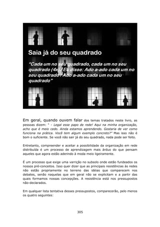 Em geral, quando ouvem falar             dos temas tratados neste livro, as
pessoas dizem: “ - Legal esse papo de rede! Aqui na minha organização,
acho que é meio cedo. Ainda estamos aprendendo. Gostaria de ver como
funciona na prática. Você tem algum exemplo concreto?” Mas isso não é
bom o suficiente. Se você não sair já do seu quadrado, nada pode ser feito.

Entretanto, compreender e aceitar a possibilidade da organização em rede
distribuída é um processo de aprendizagem mais árduo do que pensam
aqueles que agora estão aderindo à moda meio ligeiramente.

É um processo que exige uma varrição no subsolo onde estão fundeados os
nossos pré-conceitos. Isso quer dizer que as principais resistências às redes
não estão propriamente no terreno das idéias que comparecem nos
debates, senão naquelas que em geral não se explicitam e a partir das
quais formamos nossas concepções. A resistência está nos pressupostos
não-declarados.

Em qualquer lista tentativa desses pressupostos, comparecerão, pelo menos
os quatro seguintes:




                                    305
 