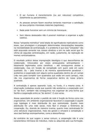 O ser humano é inerentemente (ou por natureza) competitivo
      (totalmente ou parcialmente).

      As pessoas sempre fazem escolhas tentando maximizar a satisfação
      de seus próprios interesses materiais (egotistas).

      Nada pode funcionar sem um mínimo de hierarquia.

      Sem líderes destacados não é possível mobilizar e organizar a ação
      coletiva.

Nossa “wikipedia memética” está lotada de significadores-replicadores como
esses, que privilegiam e propagam determinadas interpretações baseadas
na inevitabilidade da centralização. E o problema é que essa “wikipedia” não
está arquivada somente nos nossos cérebros e sim na rede social que foi
vítima de seguidas centralizações, em razão, justamente, da replicação de
memes verticalizadores.

O resultado prático dessa impregnação ideológica é que desconfiamos da
colaboração. Intoxicados por esses pressupostos antropológicos –
falsamente legitimados como científicos – até conseguimos aceitar a
colaboração, mas em função da competição com quem está em outro
quadrado. Ou – pelo inverso e de maneira aparentemente paradoxal –
aceitamos a cooperação com alguns outros quadrados dentro de um campo
(não raro para competir com quadrados que estão em outro campo), mas
não nos organizamos de forma cooperativa dentro do nosso próprio
quadrado.

A contradição é apenas aparente: tudo, no fundo, é a mesma coisa. A
observação cuidadosa revela que quando não aceitamos a cooperação com
os “de fora”, também não conseguimos nos organizar de uma forma que
facilite a cooperação entre os “de dentro”. E vice-versa.

Nossa capacidade de aceitar o padrão de rede é função da forma como nos
organizamos. Um ambiente organizacional favorável à cooperação é aquele
cuja topologia é mais distribuída do que centralizada. Quanto mais
distribuída for uma rede social, mais fácil é ensejar o fenômeno da
cooperação. Ou, dizendo de maneira inversa, quanto mais centralizada for
uma estrutura organizacional, mais ela gerará e emulará a competição e
seus bad feelings acompanhantes, como a desconfiança.

Ao contrário do que sugere o senso comum, a cooperação não é uma
característica intrínseca do indivíduo, inata ou adquirida pela sua formação.



                                    306
 
