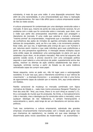 entretanto, é mais do que uma visão: é uma disposição emocional. Para
além de uma racionalidade, é uma emocionalidade que induz a replicação
de comportamentos. Por isso é tão difícil para a cultura empresarial aceitar
de fato as redes sociais.

A cultura empresarial foi contaminada por uma ideologia construída sobre o
mercado. É claro que, mesmo do ponto de vista puramente racional, há um
problema com a visão que foi construída sobre o mercado, quer dizer, com
a visão que parte dos pressupostos assumidos pelos que propagam o
liberalismo de mercado. É uma visão que valoriza e emula o chamado
“instinto animal” do empreendedor, imaginando que o resultado variacional
da confluência das ações de miríades de agentes animados desse espírito
belicoso do conquistador, será, ao fim e ao cabo, o do incremento produto.
Essa visão, por sua vez, é legitimada pela crença de que o ser humano é
por natureza assim mesmo e que cada indivíduo gera suas preferências a
partir de uma perspectiva egocêntrica. A interação desses múltiplos inputs
seria então capaz de estabelecer uma autoregulação no plano em que se
estabelece (quer dizer, no do próprio mercado). Mas como tal esquema não
garante coesão social, é preciso escorá-lo com uma concepção política
segundo a qual caberia a uma estrutura de poder, supostamente acima das
partes, resolver os dilemas da ação coletiva estabelecendo top down a
regulação, emitindo normas a partir do Estado ou de outra instância
centralizada capaz de cumprir esse papel.

Nesse esquema, como se pode ver, não há lugar para a autoregulação
societária. E é por isso que, para o liberalismo econômico e sua ‘ciência do
crescimento’ – a chamada Economics – a sociedade civil não é uma forma
de agenciamento capaz de subsistir por si mesma. Sim, aqui ainda estamos
em Hobbes.

Padrão variacional de mudança no mercado combinado com lógica
normativa do Estado e... nada mais (como provocava Margaret Thatcher no
final dos anos 80: “And, you know, there is no such thing as society”) (7).
Eis a concepção de mundo que foi produzida. No limite, o mercadocentrismo
(não o mercado, mas a ideologia que foi construída sobre o mercado), como
qualquer ideologia de raiz hobbesiana, é sempre hierarquizante e
autocratizante e, assim, está longe de ser um liberalismo em termos sócio-
políticos.

Tudo isso contaminou a cultura empresarial, sobretudo das grandes
empresas (invariavelmente mancomunadas com o Estado para gerar isso
que chamamos de capitalismo), na medida em que essa ideologia foi
disseminada pelos novos sacerdotes da modernidade – os economistas –



                                    308
 