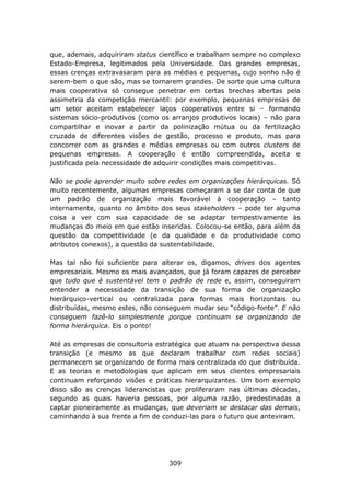 que, ademais, adquiriram status científico e trabalham sempre no complexo
Estado-Empresa, legitimados pela Universidade. Das grandes empresas,
essas crenças extravasaram para as médias e pequenas, cujo sonho não é
serem-bem o que são, mas se tornarem grandes. De sorte que uma cultura
mais cooperativa só consegue penetrar em certas brechas abertas pela
assimetria da competição mercantil: por exemplo, pequenas empresas de
um setor aceitam estabelecer laços cooperativos entre si – formando
sistemas sócio-produtivos (como os arranjos produtivos locais) – não para
compartilhar e inovar a partir da polinização mútua ou da fertilização
cruzada de diferentes visões de gestão, processo e produto, mas para
concorrer com as grandes e médias empresas ou com outros clusters de
pequenas empresas. A cooperação é então compreendida, aceita e
justificada pela necessidade de adquirir condições mais competitivas.

Não se pode aprender muito sobre redes em organizações hierárquicas. Só
muito recentemente, algumas empresas começaram a se dar conta de que
um padrão de organização mais favorável à cooperação – tanto
internamente, quanto no âmbito dos seus stakeholders – pode ter alguma
coisa a ver com sua capacidade de se adaptar tempestivamente às
mudanças do meio em que estão inseridas. Colocou-se então, para além da
questão da competitividade (e da qualidade e da produtividade como
atributos conexos), a questão da sustentabilidade.

Mas tal não foi suficiente para alterar os, digamos, drives dos agentes
empresariais. Mesmo os mais avançados, que já foram capazes de perceber
que tudo que é sustentável tem o padrão de rede e, assim, conseguiram
entender a necessidade da transição de sua forma de organização
hierárquico-vertical ou centralizada para formas mais horizontais ou
distribuídas, mesmo estes, não conseguem mudar seu “código-fonte”. E não
conseguem fazê-lo simplesmente porque continuam se organizando de
forma hierárquica. Eis o ponto!

Até as empresas de consultoria estratégica que atuam na perspectiva dessa
transição (e mesmo as que declaram trabalhar com redes sociais)
permanecem se organizando de forma mais centralizada do que distribuída.
E as teorias e metodologias que aplicam em seus clientes empresariais
continuam reforçando visões e práticas hierarquizantes. Um bom exemplo
disso são as crenças liderancistas que proliferaram nas últimas décadas,
segundo as quais haveria pessoas, por alguma razão, predestinadas a
captar pioneiramente as mudanças, que deveriam se destacar das demais,
caminhando à sua frente a fim de conduzi-las para o futuro que anteviram.




                                  309
 