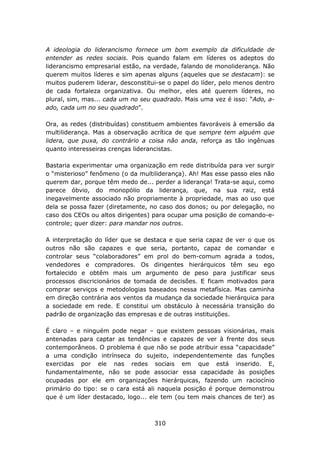 A ideologia do liderancismo fornece um bom exemplo da dificuldade de
entender as redes sociais. Pois quando falam em líderes os adeptos do
liderancismo empresarial estão, na verdade, falando de monoliderança. Não
querem muitos líderes e sim apenas alguns (aqueles que se destacam): se
muitos puderem liderar, desconstitui-se o papel do líder, pelo menos dentro
de cada fortaleza organizativa. Ou melhor, eles até querem líderes, no
plural, sim, mas... cada um no seu quadrado. Mais uma vez é isso: “Ado, a-
ado, cada um no seu quadrado”.

Ora, as redes (distribuídas) constituem ambientes favoráveis à emersão da
multiliderança. Mas a observação acrítica de que sempre tem alguém que
lidera, que puxa, do contrário a coisa não anda, reforça as tão ingênuas
quanto interesseiras crenças liderancistas.

Bastaria experimentar uma organização em rede distribuída para ver surgir
o “misterioso” fenômeno (o da multiliderança). Ah! Mas esse passo eles não
querem dar, porque têm medo de... perder a liderança! Trata-se aqui, como
parece óbvio, do monopólio da liderança, que, na sua raiz, está
inegavelmente associado não propriamente à propriedade, mas ao uso que
dela se possa fazer (diretamente, no caso dos donos; ou por delegação, no
caso dos CEOs ou altos dirigentes) para ocupar uma posição de comando-e-
controle; quer dizer: para mandar nos outros.

A interpretação do líder que se destaca e que seria capaz de ver o que os
outros não são capazes e que seria, portanto, capaz de comandar e
controlar seus “colaboradores” em prol do bem-comum agrada a todos,
vendedores e compradores. Os dirigentes hierárquicos têm seu ego
fortalecido e obtêm mais um argumento de peso para justificar seus
processos discricionários de tomada de decisões. E ficam motivados para
comprar serviços e metodologias baseados nessa metafísica. Mas caminha
em direção contrária aos ventos da mudança da sociedade hierárquica para
a sociedade em rede. E constitui um obstáculo à necessária transição do
padrão de organização das empresas e de outras instituições.

É claro – e ninguém pode negar – que existem pessoas visionárias, mais
antenadas para captar as tendências e capazes de ver à frente dos seus
contemporâneos. O problema é que não se pode atribuir essa “capacidade”
a uma condição intrínseca do sujeito, independentemente das funções
exercidas por ele nas redes sociais em que está inserido. E,
fundamentalmente, não se pode associar essa capacidade às posições
ocupadas por ele em organizações hierárquicas, fazendo um raciocínio
primário do tipo: se o cara está ali naquela posição é porque demonstrou
que é um líder destacado, logo... ele tem (ou tem mais chances de ter) as



                                   310
 