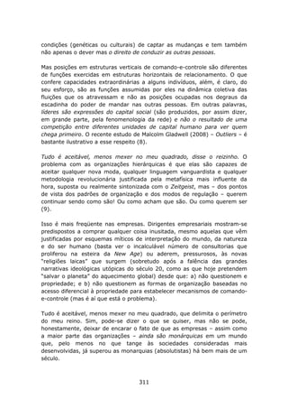 condições (genéticas ou culturais) de captar as mudanças e tem também
não apenas o dever mas o direito de conduzir as outras pessoas.

Mas posições em estruturas verticais de comando-e-controle são diferentes
de funções exercidas em estruturas horizontais de relacionamento. O que
confere capacidades extraordinárias a alguns indivíduos, além, é claro, do
seu esforço, são as funções assumidas por eles na dinâmica coletiva das
fluições que os atravessam e não as posições ocupadas nos degraus da
escadinha do poder de mandar nas outras pessoas. Em outras palavras,
líderes são expressões do capital social (são produzidos, por assim dizer,
em grande parte, pela fenomenologia da rede) e não o resultado de uma
competição entre diferentes unidades de capital humano para ver quem
chega primeiro. O recente estudo de Malcolm Gladwell (2008) – Outliers – é
bastante ilustrativo a esse respeito (8).

Tudo é aceitável, menos mexer no meu quadrado, disse o reizinho. O
problema com as organizações hierárquicas é que elas são capazes de
aceitar qualquer nova moda, qualquer linguagem vanguardista e qualquer
metodologia revolucionária justificada pela metafísica mais influente da
hora, suposta ou realmente sintonizada com o Zeitgeist, mas – dos pontos
de vista dos padrões de organização e dos modos de regulação – querem
continuar sendo como são! Ou como acham que são. Ou como querem ser
(9).

Isso é mais freqüente nas empresas. Dirigentes empresariais mostram-se
predispostos a comprar qualquer coisa inusitada, mesmo aquelas que vêm
justificadas por esquemas míticos de interpretação do mundo, da natureza
e do ser humano (basta ver o incalculável número de consultorias que
proliferou na esteira da New Age) ou aderem, pressurosos, às novas
“religiões laicas” que surgem (sobretudo após a falência das grandes
narrativas ideológicas utópicas do século 20, como as que hoje pretendem
“salvar o planeta” do aquecimento global) desde que: a) não questionem e
propriedade; e b) não questionem as formas de organização baseadas no
acesso diferencial à propriedade para estabelecer mecanismos de comando-
e-controle (mas é aí que está o problema).

Tudo é aceitável, menos mexer no meu quadrado, que delimita o perímetro
do meu reino. Sim, pode-se dizer o que se quiser, mas não se pode,
honestamente, deixar de encarar o fato de que as empresas – assim como
a maior parte das organizações – ainda são monárquicas em um mundo
que, pelo menos no que tange às sociedades consideradas mais
desenvolvidas, já superou as monarquias (absolutistas) há bem mais de um
século.



                                   311
 