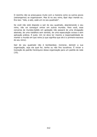O reizinho não se preocupava muito com a maneira como os outros povos
(estrangeiros) se organizavam. Mas lá no seu reino, êpa! Aqui mando eu.
Era isso: “Ado, a-ado, cada um no seu quadrado”.

Se você não está disposto a sair do seu quadrado, abandonando o seu
reino, não vai conseguir entrar em outros mundos. Para você, essa
conversa de mundos-bebês em gestação não passará de uma divagação
abstrata, de uma metáfora sem sentido, de uma especulação ociosa e sem
aplicação prática. É justo. Um rei deve ter mesmo a responsabilidade de
manter o mundo em que reina (o que significa que ele é o primeiro-escravo
do seu reino).

Sair do seu quadrado não é bombardear, incinerar, demolir a sua
organização, seja ela qual for, tenha ou não fins lucrativos. É iniciar a
transição do padrão hierárquico dessa organização para um padrão de rede
(10).




                                  312
 