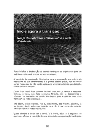 Para iniciar a transição do padrão hierárquico de organização para um
padrão de rede, você precisa ser um netweaver.

A transição da organização hierárquica para a organização em rede (mais
distribuída do que centralizada) é o grande desafio glocal, não de nosso
tempo (posto que tal não existe mais como um mesmo tempo para todos) e
sim de todos os tempos.

Como fazer isso? Pode parecer incrível, mas nós já temos a resposta.
Embora, a rigor, não haja nenhuma fórmula, nós já descobrimos a
"fórmula" da transição do padrão hierárquico para o padrão rede. Essa
"fórmula" é a rede (distribuída).

Dito assim, causa surpresa. Mas é, exatamente, isso mesmo. Estamos, já
faz tempo, dando voltas na questão para não ir ao centro da questão:
articular e animar redes distribuídas.

Quase sempre é difícil ver o óbvio. E o óbvio, aqui, é o seguinte: se
queremos efetuar a transição de uma sociedade ou organização hierárquica




                                  313
 