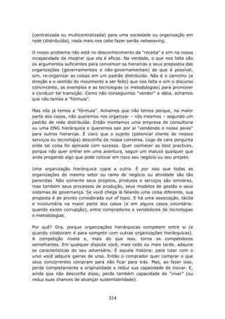 (centralizada ou multicentralizada) para uma sociedade ou organização em
rede (distribuída), nada mais nos cabe fazer senão netweaving.

O nosso problema não está no desconhecimento da "receita" e sim na nossa
incapacidade de mostrar que ela é eficaz. Na verdade, o que nos falta são
os argumentos suficientes para convencer os hierarcas e seus prepostos das
organizações (governamentais e não-governamentais) de que é possível,
sim, re-organizar as coisas em um padrão distribuído. Não é o caminho (a
direção e o sentido do movimento a ser feito) que nos falta e sim o discurso
convincente, os exemplos e as tecnologias (e metodologias) para promover
e conduzir tal transição. Como não conseguimos "vender" a idéia, achamos
que não temos a "fórmula".

Mas nós já temos a "fórmula". Achamos que não temos porque, na maior
parte dos casos, não queremos nos organizar – nós mesmos – segundo um
padrão de rede distribuída. Então montamos uma empresa de consultoria
ou uma ONG hierárquica e queremos sair por aí "vendendo o nosso peixe"
para outros hierarcas. É claro que o sujeito (potencial cliente de nossos
serviços ou tecnologia) desconfia da nossa conversa. Logo de cara pergunta
onde tal coisa foi aplicada com sucesso. Quer conhecer as best practices,
porque não quer entrar em uma aventura, seguir um maluco qualquer que
anda pregando algo que pode colocar em risco seu negócio ou seu projeto.

Uma organização hierárquica copia a outra. É por isso que todas as
organizações do mesmo setor ou ramo de negócio ou atividade são tão
parecidas. Não somente seus projetos, produtos e serviços são similares,
mas também seus processos de produção, seus modelos de gestão e seus
sistemas de governança. Se você chega lá falando uma coisa diferente, sua
proposta é de pronto considerada out of topic. E há uma associação, tácita
e involuntária na maior parte dos casos (e em alguns casos voluntária:
quando existe corrupção), entre compradores e vendedores de tecnologias
e metodologias.

Por quê? Ora, porque organizações hierárquicas competem entre si (e
quando colaboram é para competir com outras organizações hierárquicas).
A competição nivela e, mais do que isso, torna os competidores
semelhantes. Em qualquer disputa você, mais cedo ou mais tarde, adquire
as características do seu adversário. É aquela história: para lutar com o
urso você adquire garras de urso. Então o comprador quer comprar o que
seus concorrentes compram para não ficar para trás. Mas, ao fazer isso,
perde completamente a originalidade e reduz sua capacidade de inovar. E,
ainda que não desconfie disso, perde também capacidade de “viver” (ou
reduz suas chances de alcançar sustentabilidade).



                                    314
 