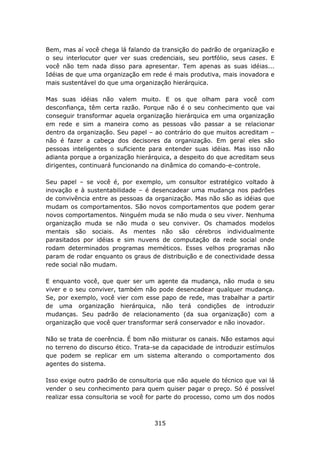 Bem, mas aí você chega lá falando da transição do padrão de organização e
o seu interlocutor quer ver suas credenciais, seu portfólio, seus cases. E
você não tem nada disso para apresentar. Tem apenas as suas idéias...
Idéias de que uma organização em rede é mais produtiva, mais inovadora e
mais sustentável do que uma organização hierárquica.

Mas suas idéias não valem muito. E os que olham para você com
desconfiança, têm certa razão. Porque não é o seu conhecimento que vai
conseguir transformar aquela organização hierárquica em uma organização
em rede e sim a maneira como as pessoas vão passar a se relacionar
dentro da organização. Seu papel – ao contrário do que muitos acreditam –
não é fazer a cabeça dos decisores da organização. Em geral eles são
pessoas inteligentes o suficiente para entender suas idéias. Mas isso não
adianta porque a organização hierárquica, a despeito do que acreditam seus
dirigentes, continuará funcionando na dinâmica do comando-e-controle.

Seu papel – se você é, por exemplo, um consultor estratégico voltado à
inovação e à sustentabilidade – é desencadear uma mudança nos padrões
de convivência entre as pessoas da organização. Mas não são as idéias que
mudam os comportamentos. São novos comportamentos que podem gerar
novos comportamentos. Ninguém muda se não muda o seu viver. Nenhuma
organização muda se não muda o seu conviver. Os chamados modelos
mentais são sociais. As mentes não são cérebros individualmente
parasitados por idéias e sim nuvens de computação da rede social onde
rodam determinados programas meméticos. Esses velhos programas não
param de rodar enquanto os graus de distribuição e de conectividade dessa
rede social não mudam.

E enquanto você, que quer ser um agente da mudança, não muda o seu
viver e o seu conviver, também não pode desencadear qualquer mudança.
Se, por exemplo, você vier com esse papo de rede, mas trabalhar a partir
de uma organização hierárquica, não terá condições de introduzir
mudanças. Seu padrão de relacionamento (da sua organização) com a
organização que você quer transformar será conservador e não inovador.

Não se trata de coerência. É bom não misturar os canais. Não estamos aqui
no terreno do discurso ético. Trata-se da capacidade de introduzir estímulos
que podem se replicar em um sistema alterando o comportamento dos
agentes do sistema.

Isso exige outro padrão de consultoria que não aquele do técnico que vai lá
vender o seu conhecimento para quem quiser pagar o preço. Só é possível
realizar essa consultoria se você for parte do processo, como um dos nodos



                                    315
 