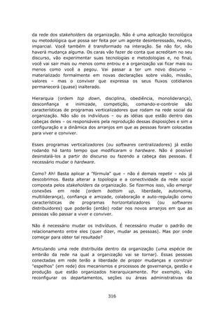 da rede dos stakeholders da organização. Não é uma aplicação tecnológica
ou metodológica que possa ser feita por um agente desinteressado, neutro,
imparcial. Você também é transformado na interação. Se não for, não
haverá mudança alguma. Os caras vão fazer de conta que acreditam no seu
discurso, vão experimentar suas tecnologias e metodologias e, no final,
você vai sair mais ou menos como entrou e a organização vai ficar mais ou
menos como você a pegou. Vai passar a ter um novo discurso –
materializado formalmente em novas declarações sobre visão, missão,
valores – mas o conviver que expressa os seus fluxos cotidianos
permanecerá (quase) inalterado.

Hierarquia (ordem top down, disciplina, obediência, monoliderança),
desconfiança     e   inimizade,  competição,    comando-e-controle     são
características de programas verticalizadores que rodam na rede social da
organização. Não são os indivíduos – ou as idéias que estão dentro das
cabeças deles – os responsáveis pela reprodução dessas disposições e sim a
configuração e a dinâmica dos arranjos em que as pessoas foram colocadas
para viver e conviver.

Esses programas verticalizadores (ou softwares centralizadores) já estão
rodando há tanto tempo que modificaram o hardware. Não é possível
desinstalá-los a partir do discurso ou fazendo a cabeça das pessoas. É
necessário mudar o hardware.

Como? Ah! Basta aplicar a "fórmula" que – não é demais repetir – nós já
descobrimos. Basta alterar a topologia e a conectividade da rede social
composta pelos stakeholders da organização. Se fizermos isso, vão emergir
conexões     em rede      (ordem   bottom     up,   liberdade,  autonomia,
multiliderança), confiança e amizade, colaboração e auto-regulação como
características   de    programas     horizontalizadores    (ou  softwares
distribuidores) que poderão (então) rodar nos novos arranjos em que as
pessoas vão passar a viver e conviver.

Não é necessário mudar os indivíduos. É necessário mudar o padrão de
relacionamento entre eles (quer dizer, mudar as pessoas). Mas por onde
começar para obter tal resultado?

Articulando uma rede distribuída dentro da organização (uma espécie de
embrião da rede na qual a organização vai se tornar). Essas pessoas
conectadas em rede terão a liberdade de propor mudanças e construir
"espelhos" (em rede) dos mecanismos e processos de governança, gestão e
produção que estão organizados hierarquicamente. Por exemplo, vão
reconfigurar os departamentos, seções ou áreas administrativas da



                                   316
 
