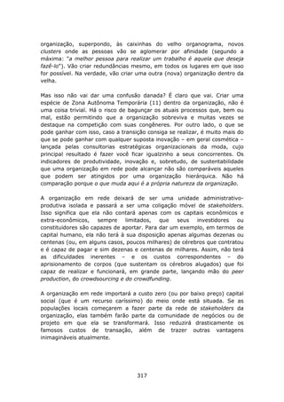 organização, superpondo, às caixinhas do velho organograma, novos
clusters onde as pessoas vão se aglomerar por afinidade (segundo a
máxima: "a melhor pessoa para realizar um trabalho é aquela que deseja
fazê-lo"). Vão criar redundâncias mesmo, em todos os lugares em que isso
for possível. Na verdade, vão criar uma outra (nova) organização dentro da
velha.

Mas isso não vai dar uma confusão danada? É claro que vai. Criar uma
espécie de Zona Autônoma Temporária (11) dentro da organização, não é
uma coisa trivial. Há o risco de bagunçar os atuais processos que, bem ou
mal, estão permitindo que a organização sobreviva e muitas vezes se
destaque na competição com suas congêneres. Por outro lado, o que se
pode ganhar com isso, caso a transição consiga se realizar, é muito mais do
que se pode ganhar com qualquer suposta inovação – em geral cosmética –
lançada pelas consultorias estratégicas organizacionais da moda, cujo
principal resultado é fazer você ficar igualzinho a seus concorrentes. Os
indicadores de produtividade, inovação e, sobretudo, de sustentabilidade
que uma organização em rede pode alcançar não são comparáveis aqueles
que podem ser atingidos por uma organização hierárquica. Não há
comparação porque o que muda aqui é a própria natureza da organização.

A organização em rede deixará de ser uma unidade administrativo-
produtiva isolada e passará a ser uma coligação móvel de stakeholders.
Isso significa que ela não contará apenas com os capitais econômicos e
extra-econômicos,    sempre    limitados,   que   seus  investidores   ou
constituidores são capazes de aportar. Para dar um exemplo, em termos de
capital humano, ela não terá à sua disposição apenas algumas dezenas ou
centenas (ou, em alguns casos, poucos milhares) de cérebros que contratou
e é capaz de pagar e sim dezenas e centenas de milhares. Assim, não terá
as dificuldades inerentes – e os custos correspondentes – do
aprisionamento de corpos (que sustentam os cérebros alugados) que foi
capaz de realizar e funcionará, em grande parte, lançando mão do peer
production, do crowdsourcing e do crowdfunding.

A organização em rede importará a custo zero (ou por baixo preço) capital
social (que é um recurso caríssimo) do meio onde está situada. Se as
populações locais começarem a fazer parte da rede de stakeholders da
organização, elas também farão parte da comunidade de negócios ou de
projeto em que ela se transformará. Isso reduzirá drasticamente os
famosos custos de transação, além de trazer outras vantagens
inimagináveis atualmente.




                                   317
 