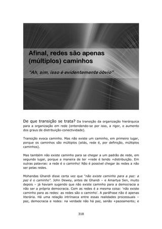 De que transição se trata?          Da transição da organização hierárquica
para a organização em rede (entendendo-se por isso, a rigor, o aumento
dos graus de distribuição-conectividade).

Transição evoca caminho. Mas não existe um caminho, em primeiro lugar,
porque os caminhos são múltiplos (aliás, rede é, por definição, múltiplos
caminhos).

Mas também não existe caminho para se chegar a um padrão de rede, em
segundo lugar, porque a maneira de ter +rede é tendo +distribuição. Em
outras palavras: a rede é o caminho! Não é possível chegar às redes a não
ser pelas redes.

Mohandas Ghandi disse certa vez que "não existe caminho para a paz: a
paz é o caminho". John Dewey, antes de Ghandi – e Amartya Sen, muito
depois – já haviam sugerido que não existe caminho para a democracia a
não ser a própria democracia. Com as redes é a mesma coisa: 'não existe
caminho para as redes: as redes são o caminho'. A paráfrase não é apenas
literária. Há uma relação intrínseca entre essas realidades processuais –
paz, democracia e redes: na verdade não há paz, senão +pazeamento; e



                                   318
 