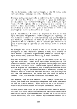 não há democracia, senão +democratização; e não há redes, senão
+enredamento ou +reticulação ou, ainda, +distribuição.

Entendida assim, processualmente, a problemática da transição deixa-se
ver sob nova luz. Trata-se de aumentar os graus de distribuição-
conectividade na rede social conformada pelas pessoas afetadas, de algum
modo, pela vida orgânica: não só os empregados e os gestores, mas
também os donos ou acionistas, os fornecedores, os clientes, usuários ou
consumidores e todas as outras pessoas concernidas na atividade da
organização (os chamados stakeholders, lato sensu).

Qual é a novidade aqui? A novidade é a seguinte: isso tem que ser feito
agora, não depois. Não pode haver uma transição para uma organização em
rede mantendo-se intocado o padrão centralizado atual (+centralizado do
que distribuído, entenda-se) em nome de um futuro padrão de rede
(+distribuído do que centralizado). Essa é a desculpa para não mexer nos
graus de centralização e é por isso que uma transição assim não costuma
dar certo.

Na transição não existe o futuro a não ser na medida em que o
antecipamos. Se não anteciparmos padrões de rede, nunca teremos um
futuro de rede. Se queremos chegar às redes, temos que começar, aqui-e-
agora, a fazer redes; quer dizer: netweaving. A rede é o caminho!

Mas como fazer redes? Não há um guia, um verdadeiro how-to. Por isso,
fuja dos receituários. Todos esses receituários contemporâneos que
pretendem ensinar a fazer redes, em geral não servem porque confundem
redes sociais com midias sociais. Então elencam 5 passos, recomendam 10
medidas, sugerem 15 procedimentos, dão 20 dicas para você usar melhor
(?) o seu blog ou alguma plataforma interativa da moda como o Twitter e o
Facebook. Mas não falam nada sobre seus encontros com seus amigos na
sua casa, nos restaurantes, nas festas, nos seus locais de estudo e
trabalho. Ou seja, não falam das redes sociais propriamente ditas.

Para aprender, você tem que começar a fazer. Começar conversando, no
mínimo, com outras duas pessoas (que não podem estar acima nem abaixo
de você em qualquer sentido). Depois você vai ver o que acontece. O
essencial é que você não mande em ninguém, nem obedeça a alguém.

Só redes podem gerar redes. Os que querem assumir o papel de agentes,
indutores, facilitadores, promotores da mudança, não poderão fazer nada se
eles mesmos não se organizarem em rede (ou seja, de modo +distribuído
do que centralizado). Esta é uma daquelas argumentações evidentes por si



                                   319
 