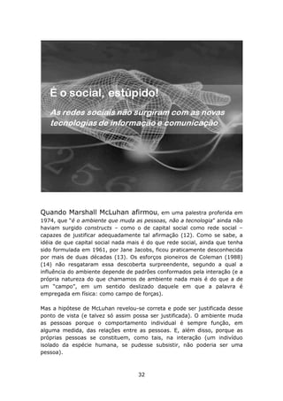 Quando Marshall McLuhan afirmou,             em uma palestra proferida em
1974, que “é o ambiente que muda as pessoas, não a tecnologia” ainda não
haviam surgido constructs – como o de capital social como rede social –
capazes de justificar adequadamente tal afirmação (12). Como se sabe, a
idéia de que capital social nada mais é do que rede social, ainda que tenha
sido formulada em 1961, por Jane Jacobs, ficou praticamente desconhecida
por mais de duas décadas (13). Os esforços pioneiros de Coleman (1988)
(14) não resgataram essa descoberta surpreendente, segundo a qual a
influência do ambiente depende de padrões conformados pela interação (e a
própria natureza do que chamamos de ambiente nada mais é do que a de
um “campo”, em um sentido deslizado daquele em que a palavra é
empregada em física: como campo de forças).

Mas a hipótese de McLuhan revelou-se correta e pode ser justificada desse
ponto de vista (e talvez só assim possa ser justificada). O ambiente muda
as pessoas porque o comportamento individual é sempre função, em
alguma medida, das relações entre as pessoas. E, além disso, porque as
próprias pessoas se constituem, como tais, na interação (um indivíduo
isolado da espécie humana, se pudesse subsistir, não poderia ser uma
pessoa).



                                    32
 