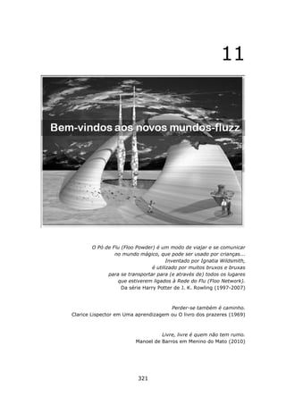 11




       O Pó de Flu (Floo Powder) é um modo de viajar e se comunicar
                no mundo mágico, que pode ser usado por crianças...
                                       Inventado por Ignatia Wildsmith,
                                é utilizado por muitos bruxos e bruxas
             para se transportar para (e através de) todos os lugares
                 que estiverem ligados à Rede do Flu (Floo Network).
                   Da série Harry Potter de J. K. Rowling (1997-2007)



                                      Perder-se também é caminho.
Clarice Lispector em Uma aprendizagem ou O livro dos prazeres (1969)



                                   Livre, livre é quem não tem rumo.
                         Manoel de Barros em Menino do Mato (2010)




                          321
 