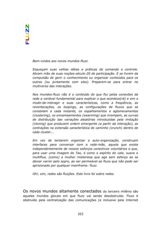 Bem-vindos aos novos mundos-fluzz.

     Esqueçam suas velhas idéias e práticas de comando e controle.
     Abram mão de suas noções-século-20 de participação. E se livrem da
     compulsão de gerir o conhecimento ou organizar conteúdos para os
     outros (ou juntamente com eles). Preparem-se para entrar no
     multiverso das interações.

     Nos mundos-fluzz não é o conteúdo do que flui pelas conexões da
     rede a variável fundamental para explicar o que acontece(rá) e sim o
     modo-de-interagir e suas características, como a freqüência, as
     reverberações, os loopings, as configurações de fluxos que se
     constelam a cada instante, os espalhamentos e aglomeramentos
     (clustering), os enxameamentos (swarming) que irrompem, as curvas
     de distribuição das variações aleatórias introduzidas pela imitação
     (cloning) que produzem ordem emergente (a partir da interação), as
     contrações na extensão característica de caminho (crunch) dentro de
     cada cluster...

     Em vez de tentarem organizar a auto-organização, construam
     interfaces para conversar com a rede-mãe, aquela que existe
     independentemente de nossos esforços conectivos voluntários e que,
     para usar uma imagem do Tao, é como o espírito do vale, suave e
     multífluo, [como] a mulher misteriosa que age sem esforço ao se
     deixar varrer pelo sopro, ao ser permeável ao fluxo que não pode ser
     aprisionado por qualquer mainframe: fluzz.

     Oh!, sim, redes são fluições. Este livro foi sobre redes.




Os novos mundos altamente conectados             do terceiro milênio são
aqueles mundos glocais em que fluzz vai sendo desobstruído. Fluzz é
obstruído pela centralização das comunicações (e inclusive pela Internet



                                    322
 