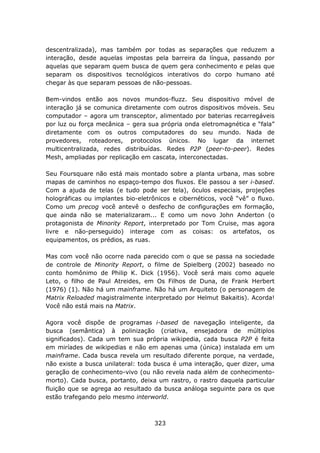 descentralizada), mas também por todas as separações que reduzem a
interação, desde aquelas impostas pela barreira da língua, passando por
aquelas que separam quem busca de quem gera conhecimento e pelas que
separam os dispositivos tecnológicos interativos do corpo humano até
chegar às que separam pessoas de não-pessoas.

Bem-vindos então aos novos mundos-fluzz. Seu dispositivo móvel de
interação já se comunica diretamente com outros dispositivos móveis. Seu
computador – agora um transceptor, alimentado por baterias recarregáveis
por luz ou força mecânica – gera sua própria onda eletromagnética e “fala”
diretamente com os outros computadores do seu mundo. Nada de
provedores, roteadores, protocolos únicos. No lugar da internet
multicentralizada, redes distribuídas. Redes P2P (peer-to-peer). Redes
Mesh, ampliadas por replicação em cascata, interconectadas.

Seu Foursquare não está mais montado sobre a planta urbana, mas sobre
mapas de caminhos no espaço-tempo dos fluxos. Ele passou a ser i-based.
Com a ajuda de telas (e tudo pode ser tela), óculos especiais, projeções
holográficas ou implantes bio-eletrônicos e cibernéticos, você “vê” o fluxo.
Como um precog você antevê o desfecho de configurações em formação,
que ainda não se materializaram... E como um novo John Anderton (o
protagonista de Minority Report, interpretado por Tom Cruise, mas agora
livre e não-perseguido) interage com as coisas: os artefatos, os
equipamentos, os prédios, as ruas.

Mas com você não ocorre nada parecido com o que se passa na sociedade
de controle de Minority Report, o filme de Spielberg (2002) baseado no
conto homônimo de Philip K. Dick (1956). Você será mais como aquele
Leto, o filho de Paul Atreides, em Os Filhos de Duna, de Frank Herbert
(1976) (1). Não há um mainframe. Não há um Arquiteto (o personagem de
Matrix Reloaded magistralmente interpretado por Helmut Bakaitis). Acorda!
Você não está mais na Matrix.

Agora você dispõe de programas i-based de navegação inteligente, da
busca (semântica) à polinização (criativa, ensejadora de múltiplos
significados). Cada um tem sua própria wikipedia, cada busca P2P é feita
em miríades de wikipedias e não em apenas uma (única) instalada em um
mainframe. Cada busca revela um resultado diferente porque, na verdade,
não existe a busca unilateral: toda busca é uma interação, quer dizer, uma
geração de conhecimento-vivo (ou não revela nada além de conhecimento-
morto). Cada busca, portanto, deixa um rastro, o rastro daquela particular
fluição que se agrega ao resultado da busca análoga seguinte para os que
estão trafegando pelo mesmo interworld.



                                    323
 