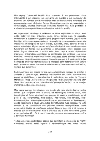 Nos Highly Connected Worlds todo buscador é um polinizador. Esse
interagente é um viajante, um peregrino de mundos e um semeador de
mundos, um nômade que não depende mais de workstations instaladas em
equipamentos que obstruem fluxos. Dispositivos móveis de navegação e
comunicação, objetos interativos nômades ficaram vez mais portáteis e
mais decisivos na geração de small-worlds e de interworlds.

Os dispositivos tecnológicos deixaram de estar separados do corpo. Eles
estão cada vez mais próximos, como certos games que, no passado,
começaram a substituir o joystick pelo próprio corpo humano (2); e assim
também ocorre com processadores, navegadores e comunicadores que são
instalados em relógios de pulso, óculos, pulseiras, anéis, colares, bonés e
outros acessórios. Alguns desses artefatos são tradutores-transdutores que
funcionam em tempo real permitindo a conversação entre pessoas que
falam línguas diferentes. E muito além disso: agora temos dispositivos
inseridos – integrados, assimilados ou combinados por simbiose – ao corpo
humano. Tornou-se irrelevante a velha discussão sobre aquelas faculdades
polêmicas, parapsicológicas, como a telepatia, porque já é irrelevante tê-las
na medida em que podemos realizar a interação sem distância ou em tempo
real com outros seres humanos e não-humanos, animados ou inanimados,
sempre que quisermos.

Podemos inserir em nossos corpos outros dispositivos capazes de ampliar e
acelerar a comunicação. Estamos descobrindo em seres não-humanos
parceiros simbióticos – semelhantes à psilocibina, na visão de Terence
McKenna (1992) (3) ou como as imaginárias “midi-chlorians” da série Star
Wars (4) – capazes de nos dotar de mais “percepção” de fluzz ou de ensejar
melhores condições de interação.

Mas esses avanços tecnológicos, em si, não são nada diante das inovações
sociais que surgiram com o auxílio de tecnologias i-based (aliás, tais
tecnologias só foram desenvolvidas porque já havia a possibilidade social
para o seu surgimento). Não-escolas, não-igrejas, não-partidos, não-
Estados-nações, não-empresas-hierárquicas germinaram e floresceram,
dando nascimento a novas variedades de instituições-fluzz baseadas na vida
comum e na convivência das pessoas comuns ressignificadas como
expressões diretas do multiverso criativo (aquele que cria a si mesmo à
medida que se desenvolve). Não é um novo céu e uma nova terra (como
expectou Isaias 65: 17): é que o novo céu passou a ser a nova terra; enfim
a terre des hommes!

Todas as novas possibilidades sociais que permitem a emergência de Highly
Connected Worlds estão ligadas à fenomenologia das redes sociais



                                    324
 